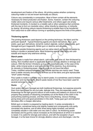 development and fixation of the others. All printing pastes whether containing
colouring matter or not are known technically as colours.
Colours vary considerably in composition. Most of them contain all the elements
necessary for direct production and fixation. Some, however, contain the colouring
matter alone and require various after-treatments; and others again are simply
thickened mordants. A mordant is a metallic salt or other substance that combines
with the dye to form an insoluble colour, either directly by steaming, or indirectly
by dyeing. All printing colours require thickening to enable them to be transferred
from colour-box to cloth without running or spreading beyond the limits of the pattern.
Thickening agents
The printing thickeners used depend on the printing technique, the fabric and the
particular dyestuff . Typical thickening agents are starch derivatives, flour, gum
arabic, guar gum derivatives, tamarind, sodium alginate, sodium polyacrylate, gum
Senegal and gum tragacanth, British gum or dextrine and albumen.
Hot-water-soluble thickening agents such as native starch are made into pastes by
boiling in double or jacketed pans. Most thickening agents used today are cold-
soluble and require only extensive stirring.
Starch paste
Starch paste is made from wheat starch, cold water, and olive oil, then thickened by
boiling. Non-modified starch is applicable to all but strongly alkaline or strongly acid
colours. With the former it thickens up to a stiff unworkable jelly. In the case of the
latter, while mineral acids or acid salts convert it into dextrine, thus diminishing
its viscosity or thickening power, organic acids do not have that effect.
Today, modified carboxymethylated cold soluble starches are mainly used. These
have a stable viscosity and are easy to rinse out of the fabric and give reproducible
"short" paste rheology.
Flour paste is made in a similar way to starch paste; it is sometimes used to thicken
aluminum and iron mordants. Starch paste resists of rice flour have been used for
several centuries in Japan.
Gums
Gum arabic and gum Senegal are both traditional thickenings, but expense prevents
them from being used for any but pale, delicate tints. They are especially useful
thickenings for the light ground colours of soft muslins and sateens on account of the
property they possess of dissolving completely out of the fibres of the cloth in the
post-printing washing process, and they have a long flowing, viscous rheology,
giving sharp print and good penetration in the cloth. Today guar gum and tamarind
derivates offer a cheaper alternative.
British gum or dextrin is prepared by heating starch. It varies considerably in
composition, sometimes being only slightly roasted and consequently only partly
converted into dextrine, and at other times being highly torrefied, and almost
completely soluble in cold water and very dark in colour. Its thickening power
decreases and its gummy nature increases as the temperature at which it is roasted
is raised. It is useful for strongly acid colours, and with the exception of gum
Senegal, it is the best choice for strongly alkaline colours and discharges. Like the
File
N
otC
opy
 