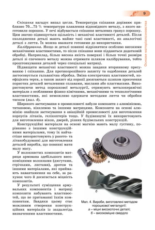 Основиматеріалознавства
9
Ñïіêàííÿ íàãàäóє âèïàë öåãëè. Òåìïåðàòóðà ñïіêàííÿ äîðіâíþє ïðè-
áëèçíî 70...75 % òåìïåðàòóðè ïëàâëåííÿ âіäïîâіäíîãî ìåòàëó, ç ÿêîãî âè-
ãîòîâèëè ïîðîøîê. Ó ïå÷і âіäáóâàєòüñÿ ñïіêàííÿ ìåòàëåâèõ ãðàíóë ïîðîøêó.
Öèì çíà÷íî ïіäâèùóєòüñÿ ùіëüíіñòü і ìåõàíі÷íі âëàñòèâîñòі äåòàëåé. Ïіñëÿ
îõîëîäæåííÿ äåòàëі ìàþòü ìàéæå òàêі ñàìі âëàñòèâîñòі, ÿê àíàëîãі÷íі
äåòàëі ç ëèòòÿ. Їõ ìîæíà ââàæàòè ãîòîâèìè äî âèêîðèñòàííÿ.
Êàëіáðóâàííÿ. ßêùî æ äåòàëі ïîâèííі âіäðіçíÿòèñÿ îñîáëèâî âèñîêèìè
ìåõàíі÷íèìè âëàñòèâîñòÿìè, òî ïіñëÿ ñïіêàííÿ âîíè ïіääàþòüñÿ äîäàòêîâіé
îáðîáöі. Íàïðèêëàä, áіëüø âèñîêà ÿêіñòü ïîâåðõíі і áіëüø òî÷íі ðîçìіðè
äåòàëі çі ñïå÷åíîãî ìåòàëó ìîæíà îòðèìàòè øëÿõîì êàëіáðóâàííÿ, òîáòî
ïðîøòîâõóâàííÿ äåòàëåé ÷åðåç ñïåöіàëüíі ìàòðèöі.
Ïіäâèùèòè ìåõàíі÷íі âëàñòèâîñòі ìîæíà çàâäÿêè âòîðèííîìó ïðåñó-
âàííþ і ñïіêàííþ. Äëÿ ïðîòèêîðîçіéíîãî çàõèñòó òà îçäîáëåííÿ äåòàëåé
çàñòîñîâóєòüñÿ ãàëüâàíі÷íà îáðîáêà. Çìіíà åëåêòðè÷íèõ âëàñòèâîñòåé, êî-
åôіöієíòà òåðòÿ, à òàêîæ çàõèñò âіä êîðîçії äîñÿãàþòüñÿ øëÿõîì ïðîñî÷åííÿ
ïîðèñòèõ äåòàëåé ìåòàëåâèìè ñïëàâàìè, ìàñëàìè àáî ïëàñòìàñàìè. Âèêî-
ðèñòîâóþ÷è ìåòîä ïîðîøêîâîї ìåòàëóðãії, îòðèìóþòü ìåòàëîêåðàìі÷íі
ìàòåðіàëè ç îñîáëèâèìè ôіçèêî-õіìі÷íèìè, ìåõàíі÷íèìè òà òåõíîëîãі÷íèìè
âëàñòèâîñòÿìè, ÿêі íåìîæëèâî îäåðæàòè ìåòîäàìè ëèòòÿ ÷è îáðîáêè
òèñêîì (ìàë. 4).
Øèðîêîãî çàñòîñóâàííÿ â ïðîìèñëîâîñòі íàáóëè êîìïîçèòè ç àëþìіíієâîþ,
òèòàíîâîþ, íіêåëåâîþ òà іíøèìè ìàòðèöÿìè. Êîìïîçèòè íà îñíîâі àëþ-
ìіíіþ çíàéøëè çàñòîñóâàííÿ â àâіàöіéíіé ïðîìèñëîâîñòі äëÿ âèãîòîâëåííÿ
êîðïóñіâ ëіòàêіâ, ãåëіêîïòåðіâ òîùî. Ó áóäіâíèöòâі їõ âèêîðèñòîâóþòü
äëÿ âèãîòîâëåííÿ âіêîí, äâåðåé, ðіçíèõ áóäіâåëüíèõ êîíñòðóêöіé.
Êîíñòðóêöіéíі ìàòåðіàëè íà îñíîâі ìàãíіþ ìàþòü ìàëó ãóñòèíó, ïî-
ðіâíÿíî ç іíøèìè êîíñòðóêöіé-
íèìè ìàòåðіàëàìè, òîìó їõ íàé÷à-
ñòіøå âèêîðèñòîâóþòü ó ðàêåòî- òà
ëіòàêîáóäóâàííі äëÿ âèãîòîâëåííÿ
äåòàëåé âèðîáіâ, ùî ïîâèííі ìàòè
ìàëó ìàñó.
Ó âîëîêíèñòèõ êîìïîçèòіâ ìàò-
ðèöÿ àðìîâàíà çäåáіëüøîãî âèñî-
êîìіöíèìè âîëîêíàìè (äæãóòàìè,
ñòðі÷êàìè, ëèñòàìè), äðîòîì òà
іíøèìè ìàòåðіàëàìè, ÿêі ïðèéìà-
þòü íàâàíòàæåííÿ íà ñåáå, çà ðà-
õóíîê ÷îãî é äîñÿãàєòüñÿ ìіöíіñòü
êîìïîçèòіâ.
Ó ðåçóëüòàòі ñóìіùåííÿ àðìó-
âàëüíèõ êîìïîíåíòіâ і ìàòðèöі
êîìïîçèòè íàáóâàþòü âëàñòèâîñ-
òåé, ùî íå ïðèòàìàííі їõíіì êîì-
ïîíåíòàì. Çàâäÿêè öüîìó ñòàє
ìîæëèâèì ñòâîðåííÿ êîíñòðóê-
öіéíèõ ìàòåðіàëіâ іç çàçäàëåãіäü
âèçíà÷åíèìè âëàñòèâîñòÿìè.
Мал. 4. Вироби, виготовлені методом
порошкової металургії:
а – міцні високоточні деталі;
б – високоміцне свердлоб
а
б
 