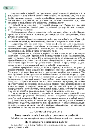 Основитехніки,технологійіпроектування
100
Êëàñèôіêàöіÿ ïðîôåñіé çà ïðåäìåòîì ïðàöі äîïîìàãàє ðîçіáðàòèñÿ â
òîìó, ÿêі çàãàëüíі âèìîãè ñòàâèòü îá’єêò ïðàöі äî ëþäèíè. Òàê, òèï ïðî-
ôåñіé «ëþäèíà–ëþäèíà», îêðіì ïðîôåñіéíèõ çíàíü ñïåöіàëіñòà, ïåðåäáà-
÷àє òàêòîâíіñòü, ÷óéíіñòü, äîáðîçè÷ëèâіñòü, óìіííÿ ñòðèìóâàòè ñåáå, ñïіë-
êóâàòèñÿ ç ëþäüìè ðіçíîãî õàðàêòåðó і òåìïåðàìåíòó.
Ïðîôåñії òèïó «ëþäèíà – õóäîæíіé îáðàç» ïîòðåáóþòü âіä ëþäèíè
îáðàçíîãî ìèñëåííÿ, áàãàòîї óÿâè, çäіáíîñòåé äî ñïðèéìàííÿ êîëüîðó,
ôîðì, ñïîñòåðåæëèâîñòі.
Ùîá ïðàâèëüíî îáðàòè ïðîôåñіþ, òðåáà ñïî÷àòêó ïіçíàòè ñåáå. Ïðîïî-
íóєìî і âàì âèçíà÷èòè âëàñíèé ïðîôіëü îáäàðîâàíîñòі: àêàäåìі÷íîї, åñòå-
òè÷íîї, ïðàêòè÷íîї.
ßêùî ëþäèíà âіäïîâіäàє âèìîãàì, ÿêі ñòàâèòü ïðîôåñіÿ äî çäіáíîñòåé,
îñîáèñòèõ ÿêîñòåé, ôіçè÷íîãî ñòàíó, òî âîíà є ïðîôåñіéíî ïðèäàòíîþ.
Íàïðèêëàä, òîé, õòî ìàє íàìіð îáðàòè ïðîôåñіþ ñëþñàðÿ ìåõàíîñêëà-
äàëüíèõ ðîáіò, ïîâèíåí âіäïîâіäàòè òàêèì âèìîãàì: âèñîêèé ðіâåíü òåõ-
íі÷íîãî ìèñëåííÿ; çäàòíіñòü äî øâèäêèõ, ÷іòêèõ äіé; çîñåðåäæåíіñòü, óâà-
ãà, õîðîøèé çіð, äîáðà ðóõîâà àêòèâíіñòü òà іí.
ßêùî ëþäèíà íå âіäïîâіäàє ïðîôåñії, òî ìàє ìіñöå ïðîôåñіéíà íåïðè-
äàòíіñòü. Íàñëіäêîì ïðîôåñіéíîї íåïðèäàòíîñòі є ðіçíі çàõâîðþâàííÿ,
âòðàòà ïðàöåçäàòíîñòі òîùî. Êðіì òîãî, çàëó÷åííÿ äî ïåâíîãî âèäó ðîáîòè
ïðîôåñіéíî íåïðèäàòíèõ ëþäåé çàâäàє ïіäïðèєìñòâó âіä÷óòíèõ åêîíîìі÷-
íèõ çáèòêіâ ÷åðåç âèïóñê ïðîäóêöії íèçüêîї ÿêîñòі, à ïðàöіâíèêó – äîäàò-
êîâèõ âèòðàò ÷åðåç ïîâòîðíèé âèáіð ïðîôåñії òà íàâ÷àííÿ.
Ïðè÷èíè ïðîôåñіéíîї íåïðèäàòíîñòі ìîæóòü áóòè ðіçíèìè, íàïðèêëàä
ôіçіîëîãі÷íèìè: ÿêùî ëþäèíà íå ðîçðіçíÿє êîëüîðіâ (äàëüòîíіê), âîíà,
áåçïåðå÷íî, íå ìîæå áóòè âîäієì, õóäîæíèêîì, äèçàéíåðîì, ìàëÿðåì. Òà-
êîþ ïðè÷èíîþ ìîæå áóòè òàêîæ íåâіäïîâіäíіñòü çà ñòàíîì çäîðîâ’ÿ, ïðè-
ìіðîì çà íàÿâíîñòі àëåðãі÷íèõ çàõâîðþâàíü ëþäèíà íå ìîæå îñâîþâàòè
ôàðìàöåâòè÷íі, ìåäè÷íі ïðîôåñії òîùî. Çíà÷óùèì ÷èííèêîì є òàêîæ âіä-
ïîâіäíіñòü ïðîôåñіéíî âàæëèâèì ÿêîñòÿì. Íàïðèêëàä: ôàõіâöі іç ñèñòåì
ïðîãðàìóâàííÿ, ðîçðîáíèêè îïåðàöіéíèõ ñèñòåì òîùî ïîâèííі øâèäêî é
òî÷íî âèêîíóâàòè îïåðàöії ïàëüöÿìè ðóê, їì ïîâèííі áóòè ïðèòàìàííі
çîñåðåäæåíіñòü, âèñîêà óâàãà, çíàííÿ ìîâ òîùî. Îòæå, ùîá îáðàòè ïðîôå-
ñіþ, êîí÷å ïîòðіáíî íàñàìïåðåä ç’ÿñóâàòè її âèìîãè äî ëþäèíè.
Äëÿ âèçíà÷åííÿ іíòåðåñіâ і íàõèëіâ äî ïåâíîãî òèïó ïðîôåñіé ó÷å-
íі-ïñèõîëîãè ðîçðîáèëè ñïåöіàëüíі òåñòè, çàâäàííÿ, îïèòóâàëüíèêè,
êîìï’þòåðíі ïðîãðàìè. Ùîá íàäàòè ãðîìàäÿíàì äîïîìîãó ó âèáîðі ïðîôå-
ñії, ó íàñåëåíèõ ïóíêòàõ ñòâîðåíî öåíòðè çàéíÿòîñòі, ó ÿêèõ ïðàöþþòü
ïñèõîëîãè, ïåäàãîãè, ìåäè÷íі òà іíøі ïðàöіâíèêè. Ó öèõ çàêëàäàõ ëþäè-
íà ìîæå äåòàëüíî âèâ÷èòè âëàñíі іíäèâіäóàëüíі îñîáëèâîñòі òà âèçíà÷èòè
ïðèäàòíіñòü äî îâîëîäіííÿ ïåâíîþ ïðîôåñієþ.
ÏÐÀÊÒÈ×ÍÀ ÐÎÁÎÒÀ № 8
Âèçíà÷åííÿ іíòåðåñіâ і íàõèëіâ äî ïåâíîãî òèïó ïðîôåñіé
Îáëàäíàííÿ òà ìàòåðіàëè: äèôåðåíöіéíî-äіàãíîñòè÷íèé îïèòóâàëüíèê.
Ïîñëіäîâíіñòü âèêîíàííÿ ðîáîòè
1. Îçíàéîìòåñÿ ç іíñòðóêöієþ äî îïèòóâàëüíèêà òà çàâäàííÿìè, ùî
ïðîïîíóþòüñÿ â íіé.
 