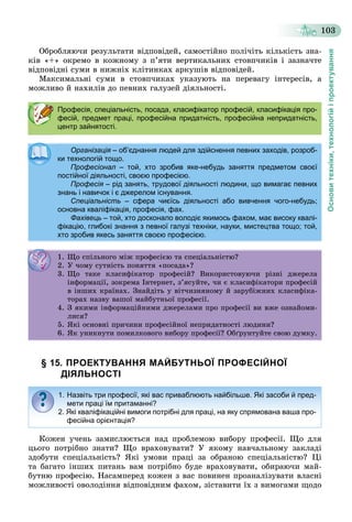 Основитехніки,технологійіпроектування
103
Îáðîáëÿþ÷è ðåçóëüòàòè âіäïîâіäåé, ñàìîñòіéíî ïîëі÷іòü êіëüêіñòü çíà-
êіâ «+» îêðåìî â êîæíîìó ç ï’ÿòè âåðòèêàëüíèõ ñòîâï÷èêіâ і çàçíà÷òå
âіäïîâіäíі ñóìè â íèæíіõ êëіòèíêàõ àðêóøіâ âіäïîâіäåé.
Ìàêñèìàëüíі ñóìè â ñòîâï÷èêàõ óêàçóþòü íà ïåðåâàãó іíòåðåñіâ, à
ìîæëèâî é íàõèëіâ äî ïåâíèõ ãàëóçåé äіÿëüíîñòі.
§ 15. ПРОЕКТУВАННЯ МАЙБУТНЬОЇ ПРОФЕСІЙНОЇ
ДІЯЛЬНОСТІ
Êîæåí ó÷åíü çàìèñëþєòüñÿ íàä ïðîáëåìîþ âèáîðó ïðîôåñії. Ùî äëÿ
öüîãî ïîòðіáíî çíàòè? Ùî âðàõîâóâàòè? Ó ÿêîìó íàâ÷àëüíîìó çàêëàäі
çäîáóòè ñïåöіàëüíіñòü? ßêі óìîâè ïðàöі çà îáðàíîþ ñïåöіàëüíіñòþ? Öі
òà áàãàòî іíøèõ ïèòàíü âàì ïîòðіáíî áóäå âðàõîâóâàòè, îáèðàþ÷è ìàé-
áóòíþ ïðîôåñіþ. Íàñàìïåðåä êîæåí ç âàñ ïîâèíåí ïðîàíàëіçóâàòè âëàñíі
ìîæëèâîñòі îâîëîäіííÿ âіäïîâіäíèì ôàõîì, çіñòàâèòè їõ ç âèìîãàìè ùîäî
Професія, спеціальність, посада, класифікатор професій, класифікація про-
фесій, предмет праці, професійна придатність, професійна непридатність,
центр зайнятості.
Організація – об’єднання людей для здійснення певних заходів, розроб-
ки технологій тощо.ки технологій тощо.
Професіонал – той, хто зробив яке-небудь заняття предметом своєї
постійної діяльності, своєю професією.постійної діяльності, своєю професією.
Професія – рід занять, трудової діяльності людини, що вимагає певних
знань і навичок і є джерелом існування.знань і навичок і є джерелом існування.
Спеціальність – сфера чиєїсь діяльності або вивчення чого-небудь;
основна кваліфікація, професія, фах.основна кваліфікація, професія, фах.
Фахівець – той, хто досконало володіє якимось фахом, має високу квалі-
фікацію, глибокі знання з певної галузі техніки, науки, мистецтва тощо; той,
хто зробив якесь заняття своєю професією.
1. Ùî ñïіëüíîãî ìіæ ïðîôåñієþ òà ñïåöіàëüíіñòþ?. Ùî ñ ë î î æ ðîôåñ єþ à ñ åö àë ñ þ?
2. Ó ÷îìó ñóòíіñòü ïîíÿòòÿ «ïîñàäà»?. Ó î ó ñó ñ î ÿ ÿ îñàäà ?
3. Ùî òàêå êëàñèôіêàòîð ïðîôåñіé? Âèêîðèñòîâóþ÷è ðіçíі äæåðåëà
іíôîðìàöії, çîêðåìà Іíòåðíåò, ç’ÿñóéòå, ÷è є êëàñèôіêàòîðè ïðîôåñіé
â іíøèõ êðàїíàõ. Çíàéäіòü ó âіò÷èçíÿíîìó é çàðóáіæíèõ êëàñèôіêà-
òîðàõ íàçâó âàøîї ìàéáóòíüîї ïðîôåñії.îðà àç ó à î à áó î ðîôåñ .
4. Ç ÿêèìè іíôîðìàöіéíèìè äæåðåëàìè ïðî ïðîôåñії âè âæå îçíàéîìè-
ëèñÿ?ë ñÿ?
5. ßêі îñíîâíі ïðè÷èíè ïðîôåñіéíîї íåïðèäàòíîñòі ëþäèíè?5. ßê îñ î ð ðîôåñ î å ð äà îñ ëþä ?
6. ßê óíèêíóòè ïîìèëêîâîãî âèáîðó ïðîôåñії? Îáґðóíòóéòå ñâîþ äóìêó.
1. Назвіть три професії, які вас приваблюють найбільше. Які засоби й пред-
мети праці їм притаманні?
2. Які кваліфікаційні вимоги потрібні для праці, на яку спрямована ваша про-
фесійна орієнтація?
 