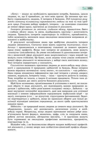 Основитехніки,технологійіпроектування
105
«Õî÷ó» – âêàçóє íà íåîáõіäíіñòü âðàõóâàòè ïîòðåáè, áàæàííÿ, іäåàëè
ëþäèíè, òå, ùî її ïðèâàáëþє, äî ÷îãî âîíà ïðàãíå. Öå ïèòàííÿ ïðî îñî-
áèñòó ñïðÿìîâàíіñòü ëþäèíè, її іíòåðåñè é áàæàííÿ. Ïіä іíòåðåñîì ðîçó-
ìіþòü àêòèâíó ïіçíàâàëüíó ñïðÿìîâàíіñòü ëþäèíè íà òîé ÷è òîé ïðåä-
ìåò ïðàöі. Ñòîñîâíî âèáîðó ïðîôåñії, іíòåðåñè – öå ïîçèòèâíå ñòàâëåííÿ
äî ïåâíîї ñôåðè ïðàöі, ïðàãíåííÿ äî ïіçíàííÿ é äіÿëüíîñòі.
Іíòåðåñè ðіçíÿòüñÿ çà çìіñòîì, ãëèáèíîþ îáñÿãó, òðèâàëіñòþ. Çìіñò
і ãëèáèíà îáñÿãó çíàíü òà âìіíü âіäîáðàæàþòü êðóãîçіð і äîïèòëèâіñòü
ëþäèíè. Òðèâàëіñòü іíòåðåñіâ õàðàêòåðèçóє їõ ñòіéêіñòü, ïðèâàáëèâіñòü,
òîáòî íåçìіííіñòü âèñíîâêіâ ùîäî îâîëîäіííÿ âèçíà÷åíèì íàïðÿìêîì äі-
ÿëüíîñòі â ìàéáóòíüîìó.
Ó ðåçóëüòàòі ïîãëèáëåííÿ çíàíü ïðî ìàéáóòíþ äіÿëüíіñòü іíòåðåñè
ëþäèíè çìіíþþòüñÿ. Ñïî÷àòêó âîíè ìàþòü õàðàêòåð òèì÷àñîâèõ, åïіçî-
äè÷íèõ і ïðîÿâëÿþòüñÿ â ïîçèòèâíîìó ñòàâëåííі äî ïåâíîãî ïðåäìåòà
ïðàöі (òèïó ïðîôåñії). ßêùî òàêі іíòåðåñè íå ðîçâèâàòè, âîíè ìîæóòü
«çãàñíóòè» (ïîñëàáèòèñü). Çà óìîâè ïîãëèáëåííÿ é óäîñêîíàëåííÿ іíòåðå-
ñіâ ó âèçíà÷åíіé ñôåðі äіÿëüíîñòі âîíè çàêðіïëþþòüñÿ і ÷åðåç ïåâíèé ÷àñ
ìîæóòü ñòàòè ñòіéêèìè. Öå áóâàє, êîëè ëþäèíà ÷іòêî óÿâëÿє îñîáëèâîñòі
ïåâíîї ñôåðè äіÿëüíîñòі òà âèçíà÷èëàñü ó âèáîðі ñâîãî æèòòєâîãî øëÿõó.
Òàêі іíòåðåñè ïåðåðîñòàþòü ó ñõèëüíіñòü.
Ñõèëüíіñòþ íàçèâàþòü ïðàãíåííÿ ëþäèíè äî ÿêîãî-íåáóäü âèäó äіÿëü-
íîñòі ç óðàõóâàííÿì її ïðèðîäíèõ çäіáíîñòåé òà áàæàíü. ßêùî іíòåðåñè
ìîæíà âèðàçèòè ìîòèâàöієþ «õî÷ó çíàòè», òî ñõèëüíіñòü – «ùî ðîáèòè».
Îäíà ñïðàâà öіêàâèòèñÿ іíôîðìàöієþ ïðî ñâîї іíòåðåñè ç ðіçíèõ äæåðåë:
êíèæîê, æóðíàëіâ, Іíòåðíåòó òîùî, – іíøà – ïðàãíóòè äîñÿãòè їõ ñàìîìó.
Òîìó ïîòðіáíî íå ÷åêàòè, à òâîð÷î é àêòèâíî ïðàöþâàòè. Òіëüêè òàêà äі-
ÿëüíіñòü ëþäèíè äàє çìîãó äîñÿãòè áàæàíîãî ðåçóëüòàòó.
Ùîá áóòè àêòèâíèìè, îðãàíіçîâàíèìè é óñïіøíèìè â æèòòі, âè ïîêëè-
êàíі îáðàòè òі âèäè äіÿëüíîñòі, ÿêі âіäïîâіäàþòü âàøèì ïðèðîäíèì çà-
äàòêàì і çäіáíîñòÿì, òîáòî ðîçâ’ÿçàííþ ñêëàäîâîї «ìîæó». Çàäàòêè – öå
âàøі âíóòðіøíі ïîòåíöіéíі ìîæëèâîñòі, äàíі âàì ïðèðîäîþ äëÿ óñïіøíîї
âçàєìîäії ç ïåâíèì іíôîðìàöіéíèì ñåðåäîâèùåì: âåðáàëüíèì (âåðá – öåá
çâóê), ñåíñîðíèì (ñåíñ – öå âіä÷óòòÿ), ñòðóêòóðíèì (ðå÷îâèííèì). Çàäàò-
êè ïåðåòâîðÿòüñÿ ó çäіáíîñòі, ÿêùî âè ïðàâèëüíî îáåðåòå äëÿ їõíüîї ðå-
àëіçàöії âіäïîâіäíå çîâíіøíє ñåðåäîâèùå, äî ÿêîãî òðåáà ïðèñòîñóâàòèñÿ
çàâäÿêè ïðàöі.
Çäіáíіñòü – öå ïðèðîäíèé íàõèë ëþäèíè äî ïåâíîãî âèäó äіÿëüíîñòі. Öå
îáäàðóâàííÿ, òàëàíò, ÿêі äîïîìàãàþòü äîñÿãíåííþ óñïіõó â ÿêіé-
íåáóäü ñïðàâі. Íàïðèêëàä, ÿêùî ëþäèíі ïðèòàìàííå âìіííÿ äîáðå çàïà-
ì’ÿòîâóâàòè áàãàòî ôîðìóë, âèçíà÷åíü, öèôð, ñëіâ òà îïåðóâàòè íèìè,
ðîáèòè ëîãі÷íі âèñíîâêè, àáñòðàêòíî ìèñëèòè, – її ïðàãíåííÿ ìîæóòü
áóòè ñïðÿìîâàíі íà îâîëîäіííÿ ïðîôåñіÿìè ìàòåìàòèêà, ïðîãðàìіñòà,
êîíñòðóêòîðà òà іí.
Ïіçíàéòå ñåáå, і âè áåçïîìèëêîâî îáåðåòå íàïðÿì ìàéáóòíüîї ïðîôåñіé-
íîї äіÿëüíîñòі, ó ÿêîìó âèçðіє âàø îñîáèñòіñíî-öіííіñíèé ïðîôіëü îáäàðî-
âàíîñòі.
 