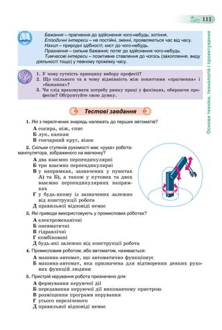 Основитехніки,технологійіпроектування
111
БажанняБажання – прагнення до здійснення чого-небудь; хотіння.прагнення до здійснення чого небудь; хотіння.яя
Епізодичні інтересиЕпізодичні інтереси – не постійні, змінні, проявляються час від часу.не постійні, змінні, проявляються час від часу.ии
НахилНахил – природні здібності; хист до чого-небудь.природні здібності; хист до чого небудь.лл
ПрагненняПрагнення – сильне бажання; потяг до здійснення чого-небудь.сильне бажання; потяг до здійснення чого небудь.яя
Тимчасові інтереси – позитивне ставлення до чогось (захоплення, видуи
діяльності тощо) у певному проміжку часу.
1. Ó ÷îìó ñóòíіñòü ïðèíöèïó âèáîðó ïðîôåñії?. Ó î ó ñó ñ ð ö ó áîðó ðîôåñ ?
2. Ùî ñïіëüíîãî òà â ÷îìó âіäìіííіñòü ìіæ ïîíÿòòÿìè «ïðàãíåííÿ» і
«áàæàííÿ»?áàæà ÿ ?
3. ×è ñëіä âðàõîâóâàòè ïîòðåáó ðèíêó ïðàöі ó ôàõіâöÿõ, îáèðàþ÷è ïðî-
ôåñіþ? Îáґðóíòóéòå ñâîþ äóìêó.
Тестові завдання
1. Які з перелічених знарядь належать до перших автоматів?
À ñîêèðà, íіæ, ñïèñ
Á ëóê, êàïêàí
Â ãîí÷àðíèé êðóã, âіçîê
2. Скільки ступенів рухомості має «рука» робота-
маніпулятора, зображеного на малюнку?
À äâà âçàєìíî ïåðïåíäèêóëÿðíі
Á òðè âçàєìíî ïåðïåíäèêóëÿðíі
Â ó íàïðÿìêàõ, çàçíà÷åíèõ ó ïóíêòàõ
À) òà Á), à òàêîæ ó êóòîâèõ òà äâîõ
âçàєìíî ïåðïåíäèêóëÿðíèõ íàïðÿì-
êàõ
Ã ó áóäü-ÿêîìó іç çàçíà÷åíèõ çàëåæíî
âіä êîíñòðóêöії ðîáîòà
Ä ïðàâèëüíîї âіäïîâіäі íåìàє
3. Які приводи використовують у промислових роботах?
À åëåêòðîìåõàíі÷íі
Á ïíåâìàòè÷íі
Â ãіäðàâëі÷íі
Ã êîìáіíîâàíі
Ä áóäü-ÿêі çàëåæíî âіä êîíñòðóêöії ðîáîòà
4. Промисловим роботом, або автоматом, називається:
À ìàøèíà-àâòîìàò, ùî àâòîìàòè÷íî ôóíêöіîíóє
Á ìàøèíà-àâòîìàò, ÿêà ïðèçíà÷åíà äëÿ âіäòâîðåííÿ äåÿêèõ ðóõî-
âèõ ôóíêöіé ëþäèíè
5. Пристрій керування робота призначено для:
À ôîðìóâàííÿ êåðóþ÷îї äії
Á ïåðåäàâàííÿ êåðóþ÷îї äії âèêîíàâ÷îìó ïðèñòðîþ
Â ðîçìіùåííÿ ïðîãðàìè êåðóâàííÿ
Ã óñüîãî ïåðåëі÷åíîãî
Ä ïðàâèëüíîї âіäïîâіäі íåìàє
 