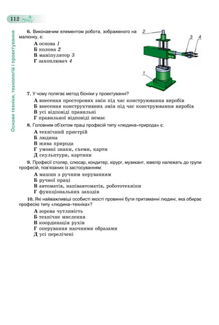 Основитехніки,технологійіпроектування
112
6. Виконавчим елементом робота, зображеного на
малюнку, є:
À îñíîâà 1
Á êîëîíà 2
Â ìàíіïóëÿòîð 3
Ã çàõîïëþâà÷ 4
7. У чому полягає метод біоніки у проектуванні?
À âíåñåííÿ ïðîñòîðîâèõ çìіí ïіä ÷àñ êîíñòðóþâàííÿ âèðîáіâ
Á âíåñåííÿ êîíñòðóêòèâíèõ çìіí ïіä ÷àñ êîíñòðóþâàííÿ âèðîáіâ
Â óñі âіäïîâіäі ïðàâèëüíі
Ã ïðàâèëüíîї âіäïîâіäі íåìàє
8. Головним об’єктом праці професій типу «людина–природа» є:
À òåõíі÷íèé ïðèñòðіé
Á ëþäèíà
Â æèâà ïðèðîäà
Ã óìîâíі çíàêè, ñõåìè, êàðòè
Ä ñêóëüïòóðè, êàðòèíè
9. Професії столяр, слюсар, кондитер, хірург, музикант, ювелір належать до групи
професій, пов’язаних із застосуванням:
À ìàøèí ç ðó÷íèì êåðóâàííÿì
Á ðó÷íîї ïðàöі
Â àâòîìàòіâ, íàïіâàâòîìàòіâ, ðîáîòîòåõíіêè
Ã ôóíêöіîíàëüíèõ çàõîäіâ
10. Які найважливіші особисті якості провинні бути притаманні людині, яка обирає
професію типу «людина–техніка»?
À çîðîâà ÷óòëèâіñòü
Á òåõíі÷íå ìèñëåííÿ
Â êîîðäèíàöіÿ ðóõіâ
Ã îïåðóâàííÿ íàî÷íèìè îáðàçàìè
Ä óñі ïåðåëі÷åíі
 