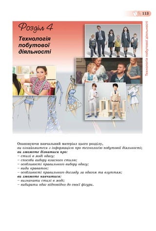 Технологіяпобутовоїдіяльності
113
Îïàíîâóþ÷è íàâ÷àëüíèé ìàòåðіàë öüîãî ðîçäіëó,
âè îçíàéîìèòåñÿ ç іíôîðìàöієþ ïðî òåõíîëîãіþ ïîáóòîâîї äіÿëüíîñòі;
âè çìîæåòå äіçíàòèñÿ ïðî:
– ñòèëі â ìîäі îäÿãó;
– ñïîñîáè âèáîðó âëàñíîãî ñòèëþ;
– îñîáëèâîñòі ïðàâèëüíîãî âèáîðó îäÿãó;
– âèäè êðàâàòîê;
– îñîáëèâîñòі ïðàâèëüíîãî äîãëÿäó çà îäÿãîì òà âçóòòÿì;
âè çìîæåòå íàâ÷èòèñÿ:
– âèçíà÷àòè ñòèëі â ìîäі;
– âèáèðàòè îäÿã âіäïîâіäíî äî ñâîєї ôіãóðè.
Технологія
побутової
діяльності
 