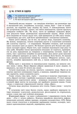 Технологіяпобутовоїдіяльності
114
§ 16. СТИЛІ В ОДЯЗІ
Çîâíіøíіé âèãëÿä ëþäèíè – öå ñâîєðіäíà âіçèòіâêà, ùî ðîçïîâіäàє ïðî
її âíóòðіøíіé ñâіò, óïîäîáàííÿ, êóëüòóðó, ñìàêè. Îäÿã – ñàìå òå іíäèâі-
äóàëüíå, ùî âіäðіçíÿє îäíó ëþäèíó âіä іíøîї. Ó ïîâñÿêäåííîìó æèòòі
ìè çóñòðі÷àєìî õëîïöіâ і äіâ÷àò, ÿêі ñâîєþ çîâíіøíіñòþ, îäÿãîì ïðàãíóòü
óòâåðäèòè îñîáèñòå «ß». Íà æàëü, ÷àñòî öå ïðèáèðàє êóìåäíèõ ôîðì,
òîæ ðåçóëüòàò áóâàє äіàìåòðàëüíî ïðîòèëåæíèì çàäóìó. Ëþäè õî÷óòü
áóòè ìîäíèìè íå òіëüêè çàäëÿ òîãî, ùîá ïðèâåðòàòè äî ñåáå óâàãó іíøèõ,
à íàñàìïåðåä ääÿ òîãî, ùîá áóòè ïðèâàáëèâèìè і ïî÷óâàòèñÿ âïåâíåíî.
Îäíàê äåõòî çàáóâàє, ùî íå âñå, ùî äèêòóє ìîäà, ïіäõîäèòü êîæíîìó.
Íå ìîæíà, íàïðèêëàä, íîñèòè ñïîðòèâíå âçóòòÿ іç êëàñè÷íèì êîñòþìîì
àáî êëàñè÷íó ñîðî÷êó – çі ñïîðòèâíèì. Ïîòðіáíî ñòåæèòè, ùîá êîëüîðè
îäÿãó ïàñóâàëè îäèí äî îäíîãî. Íå áàæàíî âäÿãàòè ðå÷і áіëüøå íіæ äâîõ-
òðüîõ êîëüîðіâ îäðàçó. Îêðіì òîãî, îäÿã ïîâèíåí âіäïîâіäàòè ïîðі ðîêó òà
÷àñó äîáè. Ïîòðіáíî òàêîæ âðàõîâóâàòè ñèòóàöіþ: íå ãîäèòüñÿ, ïðèìіðîì,
іòè íà äåíü íàðîäæåííÿ äî òîâàðèøà ó ñïîðòèâíîìó êîñòþìі. Àäæå öå
ñâÿòî, òîæ і îäÿãàòèñÿ ïîòðіáíî ïî-ñâÿòêîâîìó. Äëÿ äіâ÷àò äóæå âàæëèâî
âìіòè äîáèðàòè ïðèêðàñè äî îäÿãó. Їõ íå ïîâèííî áóòè áàãàòî, áî іíàêøå
òàêà äіâ÷èíà íàãàäóâàòèìå íîâîðі÷íó ÿëèíêó. Îáèðàþ÷è çà÷іñêó, îäÿã,
âçóòòÿ, ïîòðіáíî âðàõîâóâàòè ñâіé âіê, à òàêîæ îñîáëèâîñòі îáëè÷÷ÿ òà
ôіãóðè.
Âèáіð îäÿãó є âàæëèâîþ òà âіäïîâіäàëüíîþ ñïðàâîþ, ùî âèìàãàє ïåâ-
íèõ çíàíü і âìіíü. ßêùî âáðàííÿ äіáðàíå ïðàâèëüíî é ïàñóє ëþäèíі, òî
ââàæàþòü, ùî âîíî їé ëè÷èòü (äî ëèöÿ).
Ñó÷àñíі ìîäåëüєðè, ÿê íіêîëè, ïðàãíóòü «îæèâèòè» ìîäó. Ïðîòå öå íå
îçíà÷àє ïðîñòîãî êîïіþâàííÿ ñòàðîãî, à íàâïàêè, ïåðåäáà÷àє òâîðåííÿ íî-
âèõ âàðіàíòіâ, íîâèõ åëåìåíòіâ îäÿãó.
Ñëîâî «ñòèëü» (âіä ãðåö. stylus – «ïàëè÷êà») ïîçíà÷àє ñòðóêòóðíó єä-
íіñòü îáðàíîї ñèñòåìè і ïðèéîìіâ õóäîæíüîãî âèðàæåííÿ. Ó ñòèëі çàâæäè
âіäáóâàþòüñÿ êîðîòêî÷àñíі çìіíè – íåòðèâàëå ïàíóâàííÿ ïåâíîãî ñìàêó
â ïåâíіé ñôåðі æèòòÿ ÷è êóëüòóðè, ÿêі ïðèéíÿòî íàçèâàòè ìîäîþ. Ñëîâî
«ìîäà» â ïåðåêëàäі ç ôðàíöóçüêîї îçíà÷àє «ìіðà, îáðàç».
Ñó÷àñíà ìîäà äîïóñêàє ïîєäíàííÿ âñіõ ñòèëіâ. Єäèíà óìîâà – ïî÷óòòÿ
ìіðè.
Ó ñó÷àñíîìó ñâіòі іñíóє áàãàòî ñòèëіâ, îäíàê ïðèéíÿòî âèðіçíÿòè ÷î-
òèðè îñíîâíèõ: êëàñè÷íèé, ðîìàíòè÷íèé, ôîëüêëîðíèé òà ñïîðòèâíèé,
êîæåí ç ÿêèõ ìàє ñâîї îñîáëèâі ðіçíîâèäè.
Êëàñè÷íèé ñòèëü – öå îäèí ç íàéäàâíіøèõ і ïåðåâіðåíèõ ñòèëіâ, éîãî
äåâіç – «Óñå є і íі÷îãî çàéâîãî». Êëàñèêà ïåðåäáà÷àє âіäñóòíіñòü íåôóíê-
öіîíàëüíèõ äåòàëåé, çàéâèõ ïðèêðàñ, ÿñêðàâèõ êîëüîðіâ (ìàë. 107). Çìіíà
öüîãî ñòèëþ ñòîñóєòüñÿ â îñíîâíîìó âàðіþâàííÿ òêàíèí, êîëüîðіâ, ÷àñò-
êîâîãî âäîñêîíàëåííÿ ìîäåëåé, ïåðåâіðåíèõ ÷àñîì.
1. Чи цікавитеся ви модним одягом?
2. Що таке асортимент одягу?
3. Чи часто ви купуєте одяг самостійно?
 