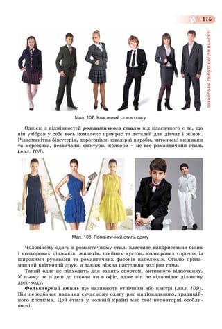 Технологіяпобутовоїдіяльності
115
Мал. 107. Класичний стиль одягу
Îäíієþ ç âіäìіííîñòåé ðîìàíòè÷íîãî ñòèëþ âіä êëàñè÷íîãî є òå, ùî
âіí óâіáðàâ ó ñåáå âåñü êîìïëåêñ ïðèêðàñ òà äåòàëåé äëÿ äіâ÷àò і æіíîê.
Ðіçíîìàíіòíà áіæóòåðіÿ, äîðîãîöіííі þâåëіðíі âèðîáè, âèòîí÷åíі âèøèâêè
òà ìåðåæèâà, íåçâè÷àéíі ôàêòóðè, êîëüîðè – öå âñå ðîìàíòè÷íèé ñòèëü
(ìàë. 108).
Мал. 108. Романтичний стиль одягу
×îëîâі÷îìó îäÿãó â ðîìàíòè÷íîìó ñòèëі âëàñòèâå âèêîðèñòàííÿ áіëèõ
і êîëüîðîâèõ ïіäæàêіâ, æèëåòіâ, øèéíèõ õóñòîê, êîëüîðîâèõ ñîðî÷îê іç
øèðîêèìè ðóêàâàìè òà ðîìàíòè÷íèõ ôàñîíіâ êàïåëþõіâ. Ñòèëþ ïðèòà-
ìàííèé êâіòêîâèé äðóê, à òàêîæ íіæíà ïàñòåëüíà êîëіðíà ãàìà.
Òàêèé îäÿã íå ïіäõîäèòü äëÿ çàíÿòü ñïîðòîì, àêòèâíîãî âіäïî÷èíêó.
Ó íüîìó íå ïіäåø äî øêîëè ÷è â îôіñ, àäæå âіí íå âіäïîâіäàє äіëîâîìó
äðåñ-êîäó.
Ôîëüêëîðíèé ñòèëü ùå íàçèâàþòü åòíі÷íèì àáî êàíòðі (ìàë. 109).
Âіí ïåðåäáà÷àє íàäàííÿ ñó÷àñíîìó îäÿãó ðèñ íàöіîíàëüíîãî, òðàäèöіé-
íîãî êîñòþìà. Öåé ñòèëü ó êîæíіé êðàїíі ìàє ñâîї íåïîâòîðíі îñîáëè-
âîñòі.
 