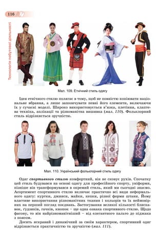 Технологіяпобутовоїдіяльності
116
Мал. 109. Етнічний стиль одягу
Іäåÿ åòíі÷íîãî ñòèëþ ïîëÿãàє â òîìó, ùîá íå ïîâíіñòþ êîïіþâàòè íàöіî-
íàëüíå âáðàííÿ, à ëèøå çàïîçè÷óâàòè ïåâíі éîãî åëåìåíòè, âêëþ÷àþ÷è
їõ ó ñó÷àñíі ìîäåëі. Øèðîêî âèêîðèñòîâóєòüñÿ â’ÿçêà, ïëåòіííÿ, êëàïòå-
âà òåõíіêà, àïëіêàöії òà ðіçíîìàíіòíà âèøèâêà (ìàë. 110). Ôîëüêëîðíèé
ñòèëü âіäðіçíÿєòüñÿ çðó÷íіñòþ.
Мал. 110. Український фольклорний стиль одягу
Îäÿã ñïîðòèâíîãî ñòèëþ êîìôîðòíèé, âіí íå ñêîâóє ðóõіâ. Ñïî÷àòêó
öåé ñòèëü áóäóâàâñÿ íà îñíîâі îäÿãó äëÿ ïðîôåñіéíîãî ñïîðòó, óíіôîðìè,
ïіçíіøå âіí òðàíñôîðìóâàâñÿ â îêðåìèé ñòèëü, ÿêèé ìè ñüîãîäíі çíàєìî.
Àñîðòèìåíò ñïîðòèâíîãî ñòèëþ âêëþ÷àє ïðàêòè÷íî âñі âèäè íåôîðìàëü-
íîãî îäÿãó: êóðòêè, äæèíñè, ìàéêè, êåïêè, ðіçíîї ôîðìè øòàíè. Éîìó
âëàñòèâå âèêîðèñòàííÿ ðіçíîìàíіòíèõ òêàíèí і êîëüîðіâ òà їõ íåéìîâіð-
íèõ íà ïåðøèé ïîãëÿä ïîєäíàíü. Çàñòîñóâàííÿ âåëèêîї êіëüêîñòі áëèñêà-
âîê, ґóäçèêіâ, ãà÷êіâ, êíîïîê – ùå îäíà îçíàêà ñïîðòèâíîãî ñòèëþ. Ùîäî
ôàñîíó, òî âіí íàéðіçíîìàíіòíіøèé – âіä åëåãàíòíîãî ïàëüòî äî ïіäæàêà
ç ïîÿñîì.
Äîñèòü ÿñêðàâèé і äèíàìі÷íèé çà ñâîїì õàðàêòåðîì, ñïîðòèâíèé îäÿã
âіäðіçíÿєòüñÿ ïðàêòè÷íіñòþ òà çðó÷íіñòþ (ìàë. 111).
 