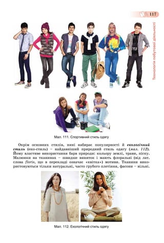 Технологіяпобутовоїдіяльності
117
Мал. 111. Спортивний стиль одягу
Îêðіì îñíîâíèõ ñòèëіâ, íèíі íàáèðàє ïîïóëÿðíîñòі é åêîëîãі÷íèé
ñòèëü (åêî-ñòèëü) – íàéäàâíіøèé ïðèðîäíèé ñòèëü îäÿãó (ìàë. 112).
Éîìó âëàñòèâå âèêîðèñòàííÿ áàðâ ïðèðîäè: êîëüîðó çåìëі, òðàâè, ïіñêó.
Ìàëþíêè íà òêàíèíàõ – øâèäøå âèíÿòîê і ìàþòü ôëîðàëüíі (âіä ëàò.
ñëîâà floris, ùî â ïåðåêëàäі îçíà÷àє «êâіòêà») ìîòèâè. Òêàíèíè âèêî-
ðèñòîâóþòüñÿ òіëüêè íàòóðàëüíі, ÷àñòî ãðóáîãî ïëåòіííÿ, ôàñîíè – âіëüíі.
Мал. 112. Екологічний стиль одягу
 
