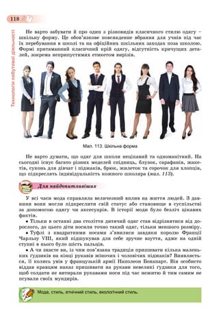 Технологіяпобутовоїдіяльності
118
Íå âàðòî çàáóâàòè é ïðî îäèí ç ðіçíîâèäіâ êëàñè÷íîãî ñòèëþ îäÿãó –
øêіëüíó ôîðìó. Öå îáîâ’ÿçêîâå ïîâñÿêäåííå âáðàííÿ äëÿ ó÷íіâ ïіä ÷àñ
їõ ïåðåáóâàííÿ â øêîëі òà íà îôіöіéíèõ øêіëüíèõ çàõîäàõ ïîçà øêîëîþ.
Ôîðìі ïðèòàìàííèé êëàñè÷íèé êðіé îäÿãó, âіäñóòíіñòü êðè÷óùèõ äåòà-
ëåé, çîêðåìà íåïðèïóñòèìèõ åòèêåòîì âèðіçіâ.
Мал. 113. Шкільна форма
Íå âàðòî äóìàòè, ùî îäÿã äëÿ øêîëè íåöіêàâèé òà îäíîìàíіòíèé. Íà
ñüîãîäíі іñíóє áàãàòî ðіçíèõ ìîäåëåé ñïіäíèöü, áëóçîê, ñàðàôàíіâ, æàêå-
òіâ, ñóêîíü äëÿ äіâ÷àò і ïіäæàêіâ, áðþê, æèëåòîê òà ñîðî÷îê äëÿ õëîïöіâ,
ùî ïіäêðåñëÿòü іíäèâіäóàëüíіñòü êîæíîãî øêîëÿðà (ìàë. 113).
Äëÿ íàéäîïèòëèâіøèõ
Ó âñі ÷àñè ìîäà ñïðàâëÿëà âåëè÷åçíèé âïëèâ íà æèòòÿ ëþäåé. Ç äàâ-
íèíè âîíè ìîãëè ïіäêðåñëèòè ñâіé ñòàòóñ àáî ñòàíîâèùå â ñóñïіëüñòâі
çà äîïîìîãîþ îäÿãó ÷è àêñåñóàðіâ. Â іñòîðії ìîäè áóëî áåçëі÷ öіêàâèõ
ôàêòіâ.
 Òіëüêè â îñòàííі äâà ñòîëіòòÿ äèòÿ÷èé îäÿã ñòàâ âіäðіçíÿòèñÿ âіä äî-
ðîñëîãî, äî öüîãî äіòè íîñèëè òî÷íî òàêèé îäÿã, òіëüêè ìåíøîãî ðîçìіðó.
 Òóôëі ç êâàäðàòíèìè íîñàìè ç’ÿâèëèñÿ çàâäÿêè êîðîëþ Ôðàíöії
×àðëüçó VIII, ÿêèé ïіäøóêóâàâ äëÿ ñåáå çðó÷íå âçóòòÿ, àäæå íà îäíіé
ñòóïíі â íüîãî áóëî øіñòü ïàëüöіâ.
 À ÷è çíàєòå âè, іç ÷èì ïîâ’ÿçàíà òðàäèöіÿ ïðèøèâàòè êіëüêà ìàëåíü-
êèõ ґóäçèêіâ íà êіíöі ðóêàâіâ æіíî÷èõ і ÷îëîâі÷èõ ïіäæàêіâ? Âèÿâëÿєòü-
ñÿ, її êîëèñü óâіâ ó ôðàíöóçüêіé àðìії Íàïîëåîí Áîíàïàðò. Âіí îñîáèñòî
âіääàâ êðàâöÿì íàêàç ïðèøèâàòè íà ðóêàâè íåâåëèêі ґóäçèêè äëÿ òîãî,
ùîá ñîëäàòè íå âèòèðàëè ðóêàâàìè íîñè ïіä ÷àñ íåæèòþ é òèì ñàìèì íå
ïñóâàëè ñâîїõ ìóíäèðіâ.
Мода, стиль, етнічний стиль, екологічний стиль.
 