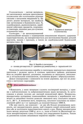 Основиматеріалознавства
11
Ñêëîïëàñòèêè – ëèñòîâі ìàòåðіàëè,
ÿêі âèãîòîâëÿþòü ìåòîäîì ïðîñî÷óâàííÿ
ñêëîâîëîêíà àáî ñêëîòêàíèíè ðіäêèìè
ñìîëàìè ç íàñòóïíèì òâåðäіííÿì їõ. Öå
äîñèòü äåøåâі ìàòåðіàëè, ùî çíàéøëè
ñâîє çàñòîñóâàííÿ â áóäіâíèöòâі (ìàë. 7),
ñóäíîáóäóâàííі, ðàäіîåëåêòðîíіöі, âèðîá-
íèöòâі ïîáóòîâèõ ïðåäìåòіâ, ñïîðòèâíî-
ãî іíâåíòàðþ, âіêîííèõ ðàì äëÿ ñó÷àñíèõ
ñêëîïàêåòіâ òîùî.
Ñèíòåãðàí – öå âèñîêîíàïîâíåíèé
êîìïîçèöіéíèé ìàòåðіàë ç ïіäâèùåíèìè ïîêàçíèêàìè ìіöíîñòі, óäàðíèìè
õàðàêòåðèñòèêàìè, ùî âèêîðèñòîâóєòüñÿ äëÿ âèãîòîâëåííÿ áàçîâèõ äåòàëåé
âåðñòàòіâ, ìàøèí і ïðèëàäіâ, à òàêîæ ÿê îçäîáëþâàëüíèé áóäіâåëüíèé
ìàòåðіàë (ìàë. 8).
а б в
Мал. 8. Вироби із синтеграну:
а – основа для верстата; б – раковина до умивальника; в – журнальний стіл
Òåõíîëîãіÿ âèãîòîâëåííÿ âèðîáіâ іç ñèíòåãðàíó âèðіçíÿєòüñÿ âіäíîñíîþ
ïðîñòîòîþ і âêëþ÷àє ìèòòÿ é ñóøіííÿ ãðàíіòíîãî ùåáåíþ, ðîçñіâàííÿ
éîãî íà ïîòðіáíі ôðàêöії, äîçóâàííÿ, ïîäàâàííÿ äî çìіøóâà÷à, çìіøóâàí-
íÿ іç çâ’ÿçóâàëüíèì êîìïîíåíòîì, çàïîâíåííÿ ôîðìè і âіáðîóùіëüíåííÿ.
Äîâîëі ïîøèðåíèìè є êîìïîçèòè íà îñíîâі äåðåâèíè, ïðî ÿêі âè äіçíà-
єòåñÿ ç íàñòóïíèõ ïàðàãðàôіâ.
Äëÿ íàéäîïèòëèâіøèõ
 Êîìïîçèòè, ó ÿêèõ ìàòðèöåþ ñëóæèòü ïîëіìåðíèé ìàòåðіàë, є îäíè-
ìè ç íàé÷èñëåííіøèõ òà íàéðіçíîìàíіòíіøèõ âèäіâ ìàòåðіàëіâ. Їõ çàñòî-
ñóâàííÿ â ðіçíèõ ãàëóçÿõ äàє çíà÷íèé åêîíîìі÷íèé åôåêò. Íàïðèêëàä,
âèêîðèñòàííÿ ïîëіìåðíèõ êîìïîçèöіéíèõ ìàòåðіàëіâ ó âèðîáíèöòâі êîñ-
ìі÷íîї òà àâіàöіéíîї òåõíіêè äîçâîëÿє çìåíøèòè âàãó ëіòàëüíîãî àïàðàòà
íà 5...30 %. À çíèæåííÿ âàãè, íàïðèêëàä, øòó÷íîãî ñóïóòíèêà íà íàâêî-
ëîçåìíіé îðáіòі íà 1 êã ïðèâîäèòü äî åêîíîìії áëèçüêî 1000 $.
 Âè âæå çíàєòå, ùî êîìïîçèò – öå äâà àáî áіëüøå íåîäíîðіäíèõ ìàòå-
ðіàëіâ, ÿêі âèêîðèñòîâóþòü ðàçîì, ùîá ñòâîðèòè íîâèé óíіêàëüíèé ìàòå-
ðіàë àáî æ ïîëіïøèòè õàðàêòåðèñòèêè îäíîãî ç íèõ. Ïåðøå âèêîðèñòàííÿ
öüîãî ìåòîäó äàòóєòüñÿ 1500 ð. äî í. å., êîëè â Єãèïòі òà Ìåñîïîòàìії ïî-
÷àëè âèêîðèñòîâóâàòè ãëèíó é ñîëîìó äëÿ ñïîðóäæåííÿ áóäіâåëü. Òàêîæ
çà äîïîìîãîþ ñîëîìè çìіöíþâàëè êåðàìі÷íі âèðîáè і ÷îâíè.
Мал. 7. Будівельна арматура
зі склопластику
 