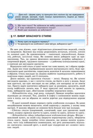 Технологіяпобутовоїдіяльності
119
Дрес-код – форма одягу та принципи його носіння під час відвідування
різних заходів, закладів, подій; показує приналежність людини до певної
професійної чи соціальної групи.
1. Ùî òàêå ñòèëü? ×è çäіéñíèëè âè âèáіð âëàñíîãî ñòèëþ?. Ùî àêå ñ ë ? çä ñ ë á ð ëàñ î î ñ ëþ?
2. Ó ÷îìó îñîáëèâіñòü ñïîðòèâíîãî ñòèëþ?. Ó î ó îñîáë ñ ñ îð î î ñ ëþ?
3. ßêèé îäÿã íàëåæèòü äî ïîáóòîâîãî?
§ 17. ВИБІР ВЛАСНОГО СТИЛЮ
ßê âàì óæå âіäîìî, îäÿã âіäðіçíÿєòüñÿ ðіçíîìàíіòòÿì ìîäåëåé, ñòèëіâ
òà íàïðÿìêіâ. Çàëåæíî âіä ñåçîíó ðîçðіçíÿþòü âåñíÿíèé, îñіííіé, ëіòíіé
òà çèìîâèé îäÿã. Çà ïðèçíà÷åííÿì – ñâÿòêîâèé, ïîâñÿêäåííèé, äîìàø-
íіé, ðîáî÷èé, øêіëüíèé òîùî. Âè ïîâèííі âìіëî äîáèðàòè îäÿã çà ïðè-
çíà÷åííÿì. Òàê, íà óðîêàõ ôіçè÷íîãî âèõîâàííÿ ïîòðіáíî çàéìàòèñÿ ó
ñïîðòèâíіé ôîðìі, òðóäîâîãî íàâ÷àííÿ – ó ðîáî÷îìó (ñïåöіàëüíîìó) îäÿçі,
ó ñâÿòêîâі äíі âèãëÿäàòè óðî÷èñòî.
Âіäøóêàòè ñâіé ñòèëü â îäÿçі ÷àñîì òàê ñàìî âàæêî, ÿê і îáðàòè ïðîôå-
ñіþ. Àäæå âіí ñòàíå âіäîáðàæåííÿì âàøîãî âíóòðіøíüîãî ñâіòó, áóäå ïðå-
çåíòóâàòè âàøі äîñòîїíñòâà, êîðèãóâàòè íåäîëіêè é çàãàëîì ãàðìîíіþâàòè
ç îáðàçîì. Ñòèëü íàêëàäàє íà ëþäèíó âіäáèòîê іíäèâіäóàëüíîñòі, ðîáèòü її
ïîìіòíîþ ñåðåä ëþäåé, ÿêі її îòî÷óþòü.
Äåõòî ââàæàє, ùî îäÿãàòèñÿ ñòèëüíî – ëåãêî. Íàâðÿä ÷è. Âè õî÷åòå
âèãëÿäàòè êðàñèâî, ó âàñ є ïî÷óòòÿ ñòèëþ, âè éäåòå â íîãó ç ìîäîþ. Іíîäі
âàì çäàєòüñÿ, ùî îäÿã âèãëÿäàє íà âàñ äîáðå, àëå íàñïðàâäі öå íå çîâñіì
òàê. Ïðîñòî âàðòî íàâ÷èòèñÿ âèáèðàòè îäÿã çà ðîçìіðîì, çðîçóìіòè, ÿêèé
êîëіð íàéáіëüøå ëè÷èòü âàì. Ó ìîäі ïðèñóòíі ñâîї çàêîíè òà ïðàâèëà,
òîìó, âèáèðàþ÷è îäÿã, îáîâ’ÿçêîâî ïîòðіáíî êåðóâàòèñÿ íèìè.
– Âіäïîâіäíіñòü âіêó, ïîðі ðîêó, ñèòóàöії. Çàâæäè ïîòðіáíî âäÿãàòèñÿ
âіäïîâіäíî äî ñèòóàöії. Òàê, äæèíñè é êîôòó ç êàïþøîíîì ìîæíà íàäÿ-
ãàòè â ïîõіä, àëå öå âáðàííÿ íå çîâñіì äîðå÷íå äëÿ âіäâіäóâàííÿ öåðêâè
òîùî.
– Â îäÿçі êîæíèé âіääàє ïåðåâàãó ñâîїì óëþáëåíèì êîëüîðàì. Çà öèìè
âïîäîáàííÿìè ìîæíà âèçíà÷èòè, ÿêèé õàðàêòåð ó ëþäèíè, ó ÿêîìó âîíà
íàñòðîї. Ó âàøîìó âáðàííі íå ïîâèííî áóòè áіëüøå íіæ òðè êîëüîðè.
– Єäíіñòü ñòèëþ (ñïîðòèâíèé, êëàñè÷íèé, îäÿã äëÿ óðî÷èñòèõ ïîäіé
òîùî), êîëіðíà ãàðìîíіÿ âçóòòÿ òà îäÿãó, ñóìêè òà îäÿãó, çà÷іñêè òà îäÿãó.
– Âіäïîâіäíіñòü îäÿãó іíäèâіäóàëüíèì îñîáëèâîñòÿì ôіãóðè. Ôіãóðà –
âàæëèâèé ïóíêò, íà ÿêèé ñëіä çâåðíóòè ïåðøî÷åðãîâó óâàãó, îáèðàþ÷è
ñòèëü îäÿãó. Àäæå ïîòðіáíî ÷іòêî óÿâëÿòè, ùî ìîæíà íîñèòè õóäåíü-
êèì, ÷îãî ñëіä ïîáîþâàòèñÿ ïîâíåíüêèì, ÿêі ðå÷і äîïîìàãàþòü âіçóàëü-
íî «âèòÿãàòè» íèçüêèé çðіñò, à ÿêèé îäÿã ïіäêðåñëþє âñі «ïëþñè» âèñî-
êèõ ëþäåé.
1. Якому одягу ви віддаєте перевагу?
2. Чи враховуєте ви особливості своєї фігури, вибираючи одяг?
 