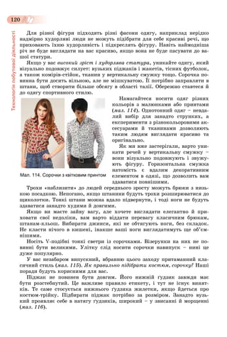 Технологіяпобутовоїдіяльності
120
Äëÿ ðіçíîї ôіãóðè ïіäõîäÿòü ðіçíі ôàñîíè îäÿãó, íàïðèêëàä íåðіäêî
íàäìіðíî õóäîðëÿâі ëþäè íå ìîæóòü ïіäіáðàòè äëÿ ñåáå êðàñèâі ðå÷і, ùî
ïðèõîâàþòü їõíþ õóäîðëÿâіñòü і ïіäêðåñëÿòü ôіãóðó. Íàâіòü íàéìîäíіøà
ðі÷ íå áóäå âèãëÿäàòè íà âàñ êðàñèâî, ÿêùî âîíà íå áóäå ïàñóâàòè äî âà-
øîї ñòàòóðè.
ßêùî ó âàñ âèñîêèé çðіñò і õóäîðëÿâà ñòàòóðà, óíèêàéòå îäÿãó, ÿêèé
âіçóàëüíî ïîäîâæóє ñèëóåò: âóçüêèõ ïіäæàêіâ і æàêåòіâ, òіñíèõ ôóòáîëîê,
à òàêîæ êîìіðіâ-ñòіéîê, òêàíèí ó âåðòèêàëüíó ñìóæêó òîùî. Ñîðî÷êà ïî-
âèííà áóòè äîñèòü âіëüíîþ, àëå íå ìіøêóâàòîþ. Її ïîòðіáíî çàïðàâëÿòè â
øòàíè, ùîá ñòâîðèòè áіëüøå îáñÿãó â îáëàñòі òàëії. Îáåðåæíî ñòàâòåñÿ é
äî îäÿãó ñïîðòèâíîãî ñòèëþ.
Íàìàãàéòåñÿ íîñèòè îäÿã ðіçíèõ
êîëüîðіâ ç ìàëþíêàìè àáî ïðèíòàìè
(ìàë. 114). Îäíîòîííèé îäÿã – íåâäà-
ëèé âèáіð äëÿ çàíàäòî ñòðóíêèõ, à
åêñïåðèìåíòè ç ðіçíîêîëüîðîâèìè àê-
ñåñóàðàìè é òêàíèíàìè äîçâîëÿþòü
òàêèì ëþäÿì âèãëÿäàòè êðàñèâî òà
îðèãіíàëüíî.
ßê ìè âæå çàñòåðіãàëè, âàðòî óíè-
êàòè ðå÷åé ó âåðòèêàëüíó ñìóæêó –
âîíè âіçóàëüíî ïîäîâæóþòü і çâóæó-
þòü ôіãóðó. Ãîðèçîíòàëüíà ñìóæêà
íàòîìіñòü є âäàëèì äåêîðàòèâíèì
åëåìåíòîì â îäÿçі, ùî äîçâîëèòü âàì
çäàâàòèñÿ ïîâíіøèìè.
Òðîõè «íàáëèçèòè» äî ëþäåé ñåðåäíüîãî çðîñòó ìîæóòü áðþêè ç íèçü-
êîþ ïîñàäêîþ. Íåïîãàíî, ÿêùî øòàíèíè áóäóòü òðîõè ðîçøèðþâàòèñÿ äî
ùèêîëîòêè. Òîíêі øòàíè ìîæíà âäàëî ïіäâåðíóòè, і òîäі íîãè íå áóäóòü
çäàâàòèñÿ çàíàäòî õóäèìè é äîâãèìè.
ßêùî âè ìàєòå çàéâó âàãó, àëå õî÷åòå âèãëÿäàòè åëåãàíòíî é ïðè-
õîâàòè ñâîї íåäîëіêè, âàì âàðòî âіääàòè ïåðåâàãó êëàñè÷íèì áðþêàì,
øòàíàì-êëüîø. Âèáèðàòè äæèíñè, ÿêі íå îáòÿãóþòü íîãè, áåç ñêëàäîê.
Íå êëàñòè íі÷îãî â êèøåíі, іíàêøå âàøі íîãè âèãëÿäàòèìóòü ùå îá’єì-
íіøèìè.
Íîñіòü V-ïîäіáíі òîíêі ñâåòðè іç ñîðî÷êàìè. Âіçåðóíêè íà íèõ íå ïî-
âèííі áóòè âåëèêèìè. Óëіòêó ñëіä íîñèòè ñîðî÷êè íàâèïóñê – íèíі öå
äóæå ïîïóëÿðíî.
Ó âàñ íåçàáàðîì âèïóñêíèé, âáðàííþ öüîãî çàõîäó ïðèòàìàííèé êëà-
ñè÷íèé ñòèëü (ìàë. 115). ßê ïðàâèëüíî ïіäіáðàòè êîñòþì, ñîðî÷êó? Íàøі
ïîðàäè áóäóòü êîðèñíèìè äëÿ âàñ.
Ïіäæàê íå ïîâèíåí áóòè äîâãèì. Éîãî íèæíіé ґóäçèê çàâæäè ìàє
áóòè ðîçñòåáíóòèé. Öå âàæëèâå ïðàâèëî åòèêåòó, і òóò íå іñíóє âèíÿò-
êіâ. Òå ñàìå ñòîñóєòüñÿ íèæíüîãî ґóäçèêà æèëåòêè, ÿêùî éäåòüñÿ ïðî
êîñòþì-òðіéêó. Ïіäáèðàòè ïіäæàê ïîòðіáíî çà ðîçìіðîì. Çàíàäòî âóçü-
êèé ïðîÿâëÿє ñåáå â íàòÿãó ґóäçèêіâ, øèðîêèé – ó çâèñàííі é ìîðùåííі
(ìàë. 116).
Мал. 114. Сорочки з квітковим принтом
 