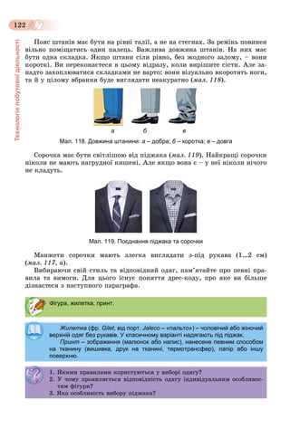 Технологіяпобутовоїдіяльності
122
Ïîÿñ øòàíіâ ìàє áóòè íà ðіâíі òàëії, à íå íà ñòåãíàõ. Çà ðåìіíü ïîâèíåí
âіëüíî ïîìіùàòèñü îäèí ïàëåöü. Âàæëèâà äîâæèíà øòàíіâ. Íà íèõ ìàє
áóòè îäíà ñêëàäêà. ßêùî øòàíè ñіëè ðіâíî, áåç æîäíîãî çàëîìó, – âîíè
êîðîòêі. Âè ïåðåêîíàєòåñÿ â öüîìó âіäðàçó, êîëè âèðіøèòå ñіñòè. Àëå çà-
íàäòî çàõîïëþâàòèñÿ ñêëàäêàìè íå âàðòî: âîíè âіçóàëüíî âêîðîòÿòü íîãè,
òà é ó öіëîìó âáðàííÿ áóäå âèãëÿäàòè íåàêóðàòíî (ìàë. 118).
а б в
Мал. 118. Довжина штанини: а – добра; б – коротка;б в – довга
Ñîðî÷êà ìàє áóòè ñâіòëіøîþ âіä ïіäæàêà (ìàë. 119). Íàéêðàùі ñîðî÷êè
íіêîëè íå ìàþòü íàãðóäíîї êèøåíі. Àëå ÿêùî âîíà є – ó íåї íіêîëè íі÷îãî
íå êëàäóòü.
Мал. 119. Поєднання піджака та сорочки
Ìàíæåòè ñîðî÷êè ìàþòü çëåãêà âèãëÿäàòè ç-ïіä ðóêàâà (1…2 ñì)
(ìàë. 117, à).
Âèáèðàþ÷è ñâіé ñòèëü òà âіäïîâіäíèé îäÿã, ïàì’ÿòàéòå ïðî ïåâíі ïðà-
âèëà òà âèìîãè. Äëÿ öüîãî іñíóє ïîíÿòòÿ äðåñ-êîäó, ïðî ÿêå âè áіëüøå
äіçíàєòåñÿ ç íàñòóïíîãî ïàðàãðàôà.
Фігура, жилетка, принт.
Жилетка (фр. Gilet, від порт. Jaleco – «пальто») – чоловічий або жіночий
верхній одяг без рукавів. У класичному варіанті надягають під піджак.верхній одяг без рукавів. У класичному варіанті надягають під піджак.
Принт – зображення (малюнок або напис), нанесене певним способом
на тканину (вишивка, друк на тканині, термотрансфер), папір або іншу
поверхню.
1. ßêèìè ïðàâèëàìè êîðèñòóþòüñÿ ó âèáîðі îäÿãó?. ßê ðà ëà êîð ñ óþ ñÿ ó áîð îäÿ ó?
2. Ó ÷îìó ïðîÿâëÿєòüñÿ âіäïîâіäíіñòü îäÿãó іíäèâіäóàëüíèì îñîáëèâîñ-
òÿì ôіãóðè?ÿ ô óð ?
3. ßêà îñîáëèâіñòü âèáîðó ïіäæàêà?
 