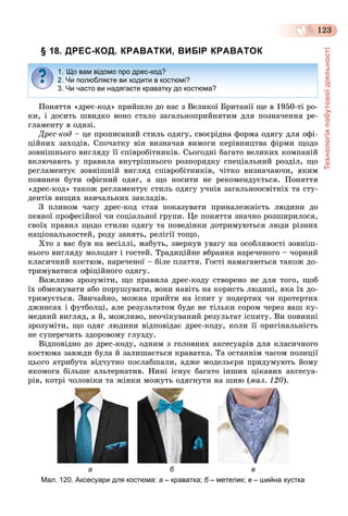 Технологіяпобутовоїдіяльності
123
§ 18. ДРЕС-КОД. КРАВАТКИ, ВИБІР КРАВАТОК
Ïîíÿòòÿ «äðåñ-êîä» ïðèéøëî äî íàñ ç Âåëèêîї Áðèòàíії ùå â 1950-òі ðî-
êè, і äîñèòü øâèäêî âîíî ñòàëî çàãàëüíîïðèéíÿòèì äëÿ ïîçíà÷åííÿ ðå-
ãëàìåíòó â îäÿçі.
Äðåñ-êîä – öå ïðîïèñàíèé ñòèëü îäÿãó, ñâîєðіäíà ôîðìà îäÿãó äëÿ îôі-
öіéíèõ çàõîäіâ. Ñïî÷àòêó âіí âèçíà÷àâ âèìîãè êåðіâíèöòâà ôіðìè ùîäî
çîâíіøíüîãî âèãëÿäó її ñïіâðîáіòíèêіâ. Ñüîãîäíі áàãàòî âåëèêèõ êîìïàíіé
âêëþ÷àþòü ó ïðàâèëà âíóòðіøíüîãî ðîçïîðÿäêó ñïåöіàëüíèé ðîçäіë, ùî
ðåãëàìåíòóє çîâíіøíіé âèãëÿä ñïіâðîáіòíèêіâ, ÷іòêî âèçíà÷àþ÷è, ÿêèì
ïîâèíåí áóòè îôіñíèé îäÿã, à ùî íîñèòè íå ðåêîìåíäóєòüñÿ. Ïîíÿòòÿ
«äðåñ-êîä» òàêîæ ðåãëàìåíòóє ñòèëü îäÿãó ó÷íіâ çàãàëüíîîñâіòíіõ òà ñòó-
äåíòіâ âèùèõ íàâ÷àëüíèõ çàêëàäіâ.
Ç ïëèíîì ÷àñó äðåñ-êîä ñòàâ ïîêàçóâàòè ïðèíàëåæíіñòü ëþäèíè äî
ïåâíîї ïðîôåñіéíîї ÷è ñîöіàëüíîї ãðóïè. Öå ïîíÿòòÿ çíà÷íî ðîçøèðèëîñÿ,
ñâîїõ ïðàâèë ùîäî ñòèëþ îäÿãó òà ïîâåäіíêè äîòðèìóþòüñÿ ëþäè ðіçíèõ
íàöіîíàëüíîñòåé, ðîäó çàíÿòü, ðåëіãії òîùî.
Õòî ç âàñ áóâ íà âåñіëëі, ìàáóòü, çâåðíóâ óâàãó íà îñîáëèâîñòі çîâíіø-
íüîãî âèãëÿäó ìîëîäÿò і ãîñòåé. Òðàäèöіéíå âáðàííÿ íàðå÷åíîãî – ÷îðíèé
êëàñè÷íèé êîñòþì, íàðå÷åíîї – áіëå ïëàòòÿ. Ãîñòі íàìàãàþòüñÿ òàêîæ äî-
òðèìóâàòèñÿ îôіöіéíîãî îäÿãó.
Âàæëèâî çðîçóìіòè, ùî ïðàâèëà äðåñ-êîäó ñòâîðåíî íå äëÿ òîãî, ùîá
їõ îáìåæóâàòè àáî ïîðóøóâàòè, âîíè íàâіòü íà êîðèñòü ëþäèíі, ÿêà їõ äî-
òðèìóєòüñÿ. Çâè÷àéíî, ìîæíà ïðèéòè íà іñïèò ó ïîäåðòèõ ÷è ïðîòåðòèõ
äæèíñàõ і ôóòáîëöі, àëå ðåçóëüòàòîì áóäå íå òіëüêè ñîðîì ÷åðåç âàø êó-
ìåäíèé âèãëÿä, à é, ìîæëèâî, íåî÷іêóâàíèé ðåçóëüòàò іñïèòó. Âè ïîâèííі
çðîçóìіòè, ùî îäÿã ëþäèíè âіäïîâіäàє äðåñ-êîäó, êîëè її îðèãіíàëüíіñòü
íå ñóïåðå÷èòü çäîðîâîìó ãëóçäó.
Âіäïîâіäíî äî äðåñ-êîäó, îäíèì ç ãîëîâíèõ àêñåñóàðіâ äëÿ êëàñè÷íîãî
êîñòþìà çàâæäè áóëà é çàëèøàєòüñÿ êðàâàòêà. Òà îñòàííіì ÷àñîì ïîçèöії
öüîãî àòðèáóòà âіä÷óòíî ïîñëàáøàëè, àäæå ìîäåëüєðè ïðèäóìóþòü éîìó
ÿêîìîãà áіëüøå àëüòåðíàòèâ. Íèíі іñíóє áàãàòî іíøèõ öіêàâèõ àêñåñóà-
ðіâ, êîòðі ÷îëîâіêè òà æіíêè ìîæóòü îäÿãíóòè íà øèþ (ìàë. 120).
а б в
Мал. 120. Аксесуари для костюма: а – краватка; б – метелик;б в – шийна хустка
1. Що вам відомо про дрес-код?
2. Чи полюбляєте ви ходити в костюмі?
3. Чи часто ви надягаєте краватку до костюма?
 