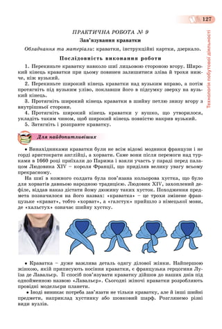 Технологіяпобутовоїдіяльності
127
ÏÐÀÊÒÈ×ÍÀ ÐÎÁÎÒÀ № 9
Çàâ’ÿçóâàííÿ êðàâàòêè
Îáëàäíàííÿ òà ìàòåðіàëè: êðàâàòêè, іíñòðóêöіéíі êàðòêè, äçåðêàëî.
Ïîñëіäîâíіñòü âèêîíàííÿ ðîáîòè
1. Ïåðåêèíüòå êðàâàòêó íàâêîëî øèї ëèöüîâîþ ñòîðîíîþ âãîðó. Øèðî-
êèé êіíåöü êðàâàòêè ïðè öüîìó ïîâèíåí çàëèøèòèñÿ çëіâà é òðîõè íèæ-
÷å, íіæ âóçüêèé.
2. Ïåðåêèíüòå øèðîêèé êіíåöü êðàâàòêè íàä âóçüêèì âïðàâî, à ïîòіì
ïðîòÿãíіòü ïіä âóçüêèì óëіâî, ïîêëàâøè éîãî â ïіäñóìêó çâåðõó íà âóçü-
êèé êіíåöü.
3. Ïðîòÿãíіòü øèðîêèé êіíåöü êðàâàòêè â øèéíó ïåòëþ çíèçó âãîðó ç
âíóòðіøíüîї ñòîðîíè.
4. Ïðîòÿãíіòü øèðîêèé êіíåöü êðàâàòêè ó âóøêî, ùî óòâîðèëîñÿ,
óêëàäіòü òàêèì ÷èíîì, ùîá øèðîêèé êіíåöü ïîâíіñòþ íàêðèâ âóçüêèé.
5. Çàòÿãíіòü і ðîçïðàâòå êðàâàòêó.
Äëÿ íàéäîïèòëèâіøèõ
 Âèíàõіäíèêàìè êðàâàòêè áóëè íå âñіì âіäîìі ìîäíèêè ôðàíöóçè і íå
ãîðäі àðèñòîêðàòè àíãëіéöі, à õîðâàòè. Ñàìå âîíè ïіñëÿ ïåðåìîãè íàä òóð-
êàìè â 1660 ðîöі ïðèїõàëè äî Ïàðèæà і âçÿëè ó÷àñòü ó ïàðàäі ïåðåä ïàëà-
öîì Ëþäîâèêà XIV – êîðîëÿ Ôðàíöії, ùî ïðèäіëÿâ âåëèêó óâàãó âñüîìó
ïðåêðàñíîìó.
Íà øèї â êîæíîãî ñîëäàòà áóëà ïîâ’ÿçàíà êîëüîðîâà õóñòêà, ùî áóëî
äëÿ õîðâàòіâ äàâíüîþ íàðîäíîþ òðàäèöієþ. Ëþäîâèê XIV, çàõîïëåíèé äå-
ôіëå, âіääàâ íàêàç äіñòàòè éîìó äþæèíó òàêèõ õóñòîê. Ïîõîäæåííÿ ïðåä-
ìåòà ïîçíà÷èëîñÿ íà éîãî íàçâàõ: «êðàâàòêà» – öå òðîõè çìіíåíå ôðàí-
öóçüêå «êðàâàò», òîáòî «õîðâàò», à «ãàëñòóê» ïðèéøëî ç íіìåöüêîї ìîâè,
äå «õàëüñòóõ» îçíà÷àє øèéíó õóñòêó.
 Êðàâàòêà – äóæå âàæëèâà äåòàëü îäÿãó äіëîâîї æіíêè. Íàéïåðøîþ
æіíêîþ, ÿêіé ïðèïèñóþòü íîñіííÿ êðàâàòêè, є ôðàíöóçüêà ãåðöîãèíÿ Ëó-
їçà äå Ëàâàëüєð. Її ñïîñіá ïîâ’ÿçóâàòè êðàâàòêó äіéøîâ äî íàøèõ äíіâ ïіä
îäíîéìåííîþ íàçâîþ «Ëàâàëüєð». Ñüîãîäíі æіíî÷і êðàâàòêè ðîçðîáëÿþòü
ïðîâіäíі ìîäåëüєðè ïëàíåòè.
 Іíîäі âèíèêàє ïîòðåáà çàâ’ÿçàòè íå òіëüêè êðàâàòêó, àëå é іíøі øèéíі
ïðåäìåòè, íàïðèêëàä õóñòèíêó àáî øîâêîâèé øàðô. Ðîçãëÿíåìî ðіçíі
âèäè âóçëіâ.
 
