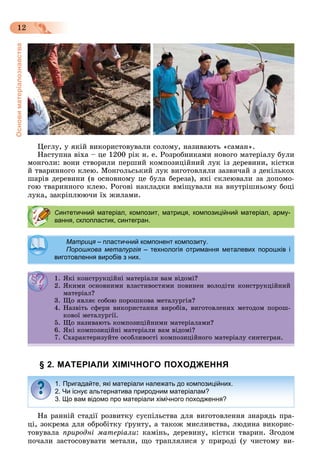 Основиматеріалознавства
12
Öåãëó, ó ÿêіé âèêîðèñòîâóâàëè ñîëîìó, íàçèâàþòü «ñàìàí».
Íàñòóïíà âіõà – öå 1200 ðіê í. å. Ðîçðîáíèêàìè íîâîãî ìàòåðіàëó áóëè
ìîíãîëè: âîíè ñòâîðèëè ïåðøèé êîìïîçèöіéíèé ëóê іç äåðåâèíè, êіñòêè
é òâàðèííîãî êëåþ. Ìîíãîëüñüêèé ëóê âèãîòîâëÿëè çàçâè÷àé ç äåêіëüêîõ
øàðіâ äåðåâèíè (â îñíîâíîìó öå áóëà áåðåçà), ÿêі ñêëåþâàëè çà äîïîìî-
ãîþ òâàðèííîãî êëåþ. Ðîãîâі íàêëàäêè âìіùóâàëè íà âíóòðіøíüîìó áîöі
ëóêà, çàêðіïëþþ÷è їõ æèëàìè.
§ 2. МАТЕРІАЛИ ХІМІЧНОГО ПОХОДЖЕННЯ
Íà ðàííіé ñòàäії ðîçâèòêó ñóñïіëüñòâà äëÿ âèãîòîâëåííÿ çíàðÿäü ïðà-
öі, çîêðåìà äëÿ îáðîáіòêó ґðóíòó, à òàêîæ ìèñëèâñòâà, ëþäèíà âèêîðèñ-
òîâóâàëà ïðèðîäíі ìàòåðіàëè: êàìіíü, äåðåâèíó, êіñòêè òâàðèí. Çãîäîì
ïî÷àëè çàñòîñîâóâàòè ìåòàëè, ùî òðàïëÿëèñÿ ó ïðèðîäі (ó ÷èñòîìó âè-
Синтетичний матеріал, композит, матриця, композиційний матеріал, арму-
вання, склопластик, синтегран.
МатрицяМатриця – пластичний компонент композиту.пластичний компонент композиту.яя
Порошкова металургія – технологія отримання металевих порошків ія
виготовлення виробів з них.
1. ßêі êîíñòðóêöіéíі ìàòåðіàëè âàì âіäîìі?1. ßêі êîíñòðóêöіéíі ìàòåðіàëè âàì âіäîìі?
2. ßêèìè îñíîâíèìè âëàñòèâîñòÿìè ïîâèíåí âîëîäіòè êîíñòðóêöіéíèé
ìàòåðіàë?ìàòåðіàë?
3. Ùî ÿâëÿє ñîáîþ ïîðîøêîâà ìåòàëóðãіÿ?3. Ùî ÿâëÿє ñîáîþ ïîðîøêîâà ìåòàëóðãіÿ?
4. Íàçâіòü ñôåðè âèêîðèñòàííÿ âèðîáіâ, âèãîòîâëåíèõ ìåòîäîì ïîðîø-
êîâîї ìåòàëóðãії.êîâîї ìåòàëóðãії.
5. Ùî íàçèâàþòü êîìïîçèöіéíèìè ìàòåðіàëàìè?5. Ùî íàçèâàþòü êîìïîçèöіéíèìè ìàòåðіàëàìè?
6. ßêі êîìïîçèöіéíі ìàòåðіàëè âàì âіäîìі?6. ßêі êîìïîçèöіéíі ìàòåðіàëè âàì âіäîìі?
7. Ñõàðàêòåðèçóéòå îñîáëèâîñòі êîìïîçèöіéíîãî ìàòåðіàëó ñèíòåãðàí.
1. Пригадайте, які матеріали належать до композиційних.
2. Чи існує альтернатива природним матеріалам?
3. Що вам відомо про матеріали хімічного походження?
 