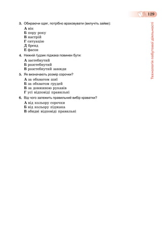 Технологіяпобутовоїдіяльності
129
3. Обираючи одяг, потрібно враховувати (вилучіть зайве):
À âіê
Á ïîðó ðîêó
Â íàñòðіé
Ã ñèòóàöіþ
Ä áðåíä
Å ôàñîí
4. Нижній ґудзик піджака повинен бути:
À çàñòåáíóòèé
Á ðîçñòåáíóòèé
Â ðîçñòåáíóòèé çàâæäè
5. Як визначають розмір сорочки?
À çà îáõâàòîì øèї
Á çà îáõâàòîì ãðóäåé
Â çà äîâæèíîþ ðóêàâіâ
Ã óñі âіäïîâіäі ïðàâèëüíі
6. Від чого залежить правильний вибір краватки?
À âіä êîëüîðó ñîðî÷êè
Á âіä êîëüîðó ïіäæàêà
Â îáèäâі âіäïîâіäі ïðàâèëüíі
 