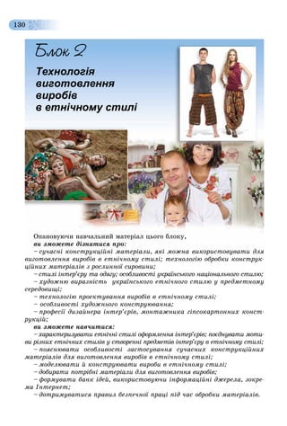 130
Технологія
виготовлення
виробів
в етнічному стилі
Îïàíîâóþ÷è íàâ÷àëüíèé ìàòåðіàë öüîãî áëîêó,
âè çìîæåòå äіçíàòèñÿ ïðî:
– ñó÷àñíі êîíñòðóêöіéíі ìàòåðіàëè, ÿêі ìîæíà âèêîðèñòîâóâàòè äëÿ– ñó÷àñíі êîíñòðóêöіéíі ìàòåðіàëè ÿêі ìîæíà âèêîðèñòîâóâàòè äëÿ
âèãîòîâëåííÿ âèðîáіâ â åòíі÷íîìó ñòèëі; òåõíîëîãіþ îáðîáêè êîíñòðóê-
öіéíèõ ìàòåðіàëіâ ç ðîñëèííîї ñèðîâèíè;
– ñòèëі іíòåð’єðó òà îäÿãó; îñîáëèâîñòі óêðàїíñüêîãî íàöіîíàëüíîãî ñòèëþ;
– õóäîæíþ âèðàçíіñòü óêðàїíñüêîãî åòíі÷íîãî ñòèëþ ó ïðåäìåòíîìó
ñåðåäîâèùі;
– òåõíîëîãіþ ïðîåêòóâàííÿ âèðîáіâ â åòíі÷íîìó ñòèëі;
– îñîáëèâîñòі õóäîæíüîãî êîíñòðóþâàííÿ;
– ïðîôåñії äèçàéíåðà іíòåð’єðіâ, ìîíòàæíèêà ãіïñîêàðòîííèõ êîíñò-
ðóêöіé;
âè çìîæåòå íàâ÷èòèñÿ:
–õàðàêòåðèçóâàòè åòíі÷íі ñòèëі îôîðìëåííÿ іíòåð’єðіâ; ïîєäíóâàòè ìîòè-
âè ðіçíèõ åòíі÷íèõ ñòèëіâ ó ñòâîðåííі ïðåäìåòіâ іíòåð’єðó â åòíі÷íîìó ñòèëі;
– ïîÿñíþâàòè îñîáëèâîñòі çàñòîñóâàííÿ ñó÷àñíèõ êîíñòðóêöіéíèõ
ìàòåðіàëіâ äëÿ âèãîòîâëåííÿ âèðîáіâ â åòíі÷íîìó ñòèëі;
– ìîäåëþâàòè é êîíñòðóþâàòè âèðîáè â åòíі÷íîìó ñòèëі;
– äîáèðàòè ïîòðіáíі ìàòåðіàëè äëÿ âèãîòîâëåííÿ âèðîáіâ;
– ôîðìóâàòè áàíê іäåé, âèêîðèñòîâóþ÷è іíôîðìàöіéíі äæåðåëà, çîêðå-
ìà Іíòåðíåò;
– äîòðèìóâàòèñÿ ïðàâèë áåçïå÷íîї ïðàöі ïіä ÷àñ îáðîáêè ìàòåðіàëіâ.
 