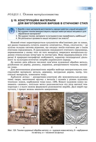 Технологіявиготовленнявиробівветнічномустилі
131
ÐÎÇÄ²Ë 1. Îñíîâè ìàòåð³àëîçíàâñòâà
§ 19. КОНСТРУКЦІЙНІ МАТЕРІАЛИ
ДЛЯ ВИГОТОВЛЕННЯ ВИРОБІВ В ЕТНІЧНОМУ СТИЛІ
Êîæíèé åòíîñ õàðàêòåðèçóєòüñÿ ñóêóïíіñòþ îáîâ’ÿçêîâèõ ðèñ òà îçíàê,
ÿêі ðàçîì ñòàíîâëÿòü ñóòíіñòü ïîíÿòòÿ «åòíі÷íіñòü». Îòæå, åòíі÷íіñòü – öå
öіëіñíà ñêëàäíà ñèñòåìà âіäíîñèí, ùî ïîєäíóє íîñіїâ åòíі÷íèõ ðèñ ç їõíіì
åòíі÷íèì ñåðåäîâèùåì. Ç óðàõóâàííÿì ñâîєðіäíîñòі åòíі÷íîãî ñåðåäîâèùà,
ïåðåâàæàííÿì ó íüîìó òîãî ÷è òîãî ìàòåðіàëó òâîðèëàñÿ ìàòåðіàëüíî-õó-
äîæíÿ åòíîêóëüòóðà іíòåð’єðіâ òà åêñòåð’єðіâ. Âîíà âіääçåðêàëþâàëà іñòî-
ðè÷íі é ïðèðîäíî-ãåîãðàôі÷íі îñîáëèâîñòі, õàðàêòåð ãîñïîäàðñüêîї äіÿëü-
íîñòі òà êóëüòóðíî-åñòåòè÷íі ïîòðåáè óêðàїíñüêîãî íàðîäó.
Äî íàøèõ äíіâ äіéøëè ÷èñëåííі ïàì’ÿòêè õóäîæíüîї îáðîáêè ìåòàëó,
ðіçüáëåííÿ ïî äåðåâó, ðîçïèñó, êåðàìіêè, äåêîðàòèâíîãî òêàöòâà, âèøèâ-
êè òîùî.
Äëÿ âèãîòîâëåííÿ ðіçíîìàíіòíèõ âèðîáіâ ìàéñòðè âèêîðèñòîâóþòü êîí-
ñòðóêöіéíі ìàòåðіàëè: ìåòàëè, äåðåâèíó, íàòóðàëüíå äåðåâî, ïàïіð, òåê-
ñòèëüíі ìàòåðіàëè, êîìïîçèòè òîùî.
Õóäîæíіé ìåòàë – äåêîðàòèâíî-óæèòêîâі àáî ìîíóìåíòàëüíî-äåêîðà-
òèâíі òâîðè, âèãîòîâëåíі âðó÷íó ç ìåòàëіâ і ñïëàâіâ ó ðіçíèõ õóäîæíіõ
òåõíіêàõ: êîâêè, êàðáóâàííÿ òîùî (ìàë. 129). Êîâàëі õóäîæíþ êîâêó íà-
çèâàþòü «æèâîþ», îñêіëüêè ìåòàë ðîçïëàâëÿєòüñÿ ïіä äієþ âèñîêîї òåì-
ïåðàòóðè і ç íüîãî ìîæíà ôîðìóâàòè ðіçíîìàíіòíі âèðîáè. Äàëі âèðіá ãàð-
òóєòüñÿ, і ïðîöåñ ìîæíà ââàæàòè çàâåðøåíèì.
а б в
Мал. 129. Техніки художньої обробки металу: а – художня ковка металу; б – карбуванняб
по металу; в – тиснення на фользі
1. Вироби з яких матеріалів виготовляють народні майстри у вашій місцевості?
2. Які художні техніки використовують народні майстри вашої місцевості для
оброблення матеріалів?
3. Які художні техніки, матеріали та інструменти вас приваблюють найбільше?
4. Які регіональні орнаменти вашої місцевості ви знаєте?
 