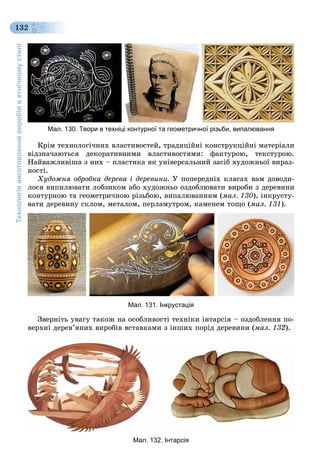 Технологіявиготовленнявиробівветнічномустилі
132
Мал. 130. Твори в техніці контурної та геометричної різьби, випалювання
Êðіì òåõíîëîãі÷íèõ âëàñòèâîñòåé, òðàäèöіéíі êîíñòðóêöіéíі ìàòåðіàëè
âіäçíà÷àþòüñÿ äåêîðàòèâíèìè âëàñòèâîñòÿìè: ôàêòóðîþ, òåêñòóðîþ.
Íàéâàæëèâіøà ç íèõ – ïëàñòèêà ÿê óíіâåðñàëüíèé çàñіá õóäîæíüîї âèðàç-
íîñòі.
Õóäîæíÿ îáðîáêà äåðåâà і äåðåâèíè. Ó ïîïåðåäíіõ êëàñàõ âàì äîâîäè-
ëîñÿ âèïèëþâàòè ëîáçèêîì àáî õóäîæíüî îçäîáëþâàòè âèðîáè ç äåðåâèíè
êîíòóðíîþ òà ãåîìåòðè÷íîþ ðіçüáîþ, âèïàëþâàííÿì (ìàë. 130), іíêðóñòó-
âàòè äåðåâèíó ñêëîì, ìåòàëîì, ïåðëàìóòðîì, êàìåíåì òîùî (ìàë. 131).
Мал. 131. Інкрустація
Çâåðíіòü óâàãó òàêîæ íà îñîáëèâîñòі òåõíіêè іíòàðñіÿ – îçäîáëåííÿ ïî-
âåðõíі äåðåâ’ÿíèõ âèðîáіâ âñòàâêàìè ç іíøèõ ïîðіä äåðåâèíè (ìàë. 132).
Мал. 132. Інтарсія
 