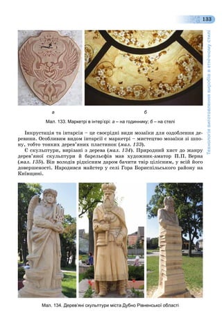 Технологіявиготовленнявиробівветнічномустилі
133
а б
Мал. 133. Маркетрі в інтер’єрі: а – на годиннику; б – на стеліб
Іíêðóñòàöіÿ òà іíòàðñіÿ – öå ñâîєðіäíі âèäè ìîçàїêè äëÿ îçäîáëåííÿ äå-
ðåâèíè. Îñîáëèâèì âèäîì іíòàðñії є ìàðêåòðі – ìèñòåöòâî ìîçàїêè çі øïî-
íó, òîáòî òîíêèõ äåðåâ’ÿíèõ ïëàñòèíîê (ìàë. 133).
Є ñêóëüïòóðè, âèðіçàíі ç äåðåâà (ìàë. 134). Ïðèðîäíèé õèñò äî æàíðó
äåðåâ’ÿíîї ñêóëüïòóðè é áàðåëüєôіâ ìàâ õóäîæíèê-àìàòîð Ï.Ï. Âåðíà
(ìàë. 135). Âіí âîëîäіâ ðіäêіñíèì äàðîì áà÷èòè òâіð öіëіñíèì, ó âñіé éîãî
äîâåðøåíîñòі. Íàðîäèâñÿ ìàéñòåð ó ñåëі Ãîðà Áîðèñïіëüñüêîãî ðàéîíó íà
Êèїâùèíі.
Мал. 134. Дерев’яні скульптури міста Дубно Рівненської області
 
