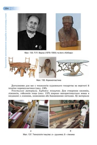 Технологіявиготовленнявиробівветнічномустилі
134
Äîñòóïíèìè äëÿ âàñ є òåõíîëîãіÿ õóäîæíüîãî òîêàðñòâà íà âåðñòàòі é
òåõíіêà êîðåíåïëàñòèêè (ìàë. 136).
Òåêñòèëüíі ìàòåðіàëè. Õóäîæíє òêàöòâî. Äëÿ ñòâîðåííÿ êèëèìіâ,
ëіæíèêіâ, ãîáåëåíіâ òîùî (ìàë. 137) øèðîêî âèêîðèñòîâóєòüñÿ âîâíà â
ïîєäíàííі ç ëëÿíèìè, øîâêîâèìè àáî áàâîâíÿíèìè íèòêàìè. Öі ìàòåðіàëè
а б
Мал. 137. Технологія ткацтва: а – рушника; б – ліжника
Мал. 135. П.П. Верна (1876–1954) та його «Кобзар»
Мал. 136. Коренепластика
 
