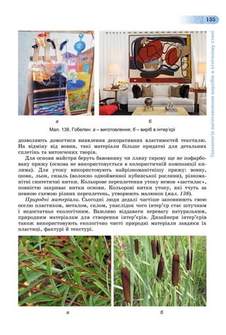 Технологіявиготовленнявиробівветнічномустилі
135
а б
Мал. 138. Гобелен: а – виготовлення; б – виріб в інтер’єрі
äîçâîëÿþòü äîìîãòèñÿ âèÿâëåííÿ äåêîðàòèâíèõ âëàñòèâîñòåé òåêñòèëþ.
Íà âіäìіíó âіä âîâíè, òàêі ìàòåðіàëè áіëüøå ïðèäàòíі äëÿ äåòàëüíèõ
ñïëåòіíü òà âèòîí÷åíèõ òâîðіâ.
Äëÿ îñíîâè ìàéñòðè áåðóòü áàâîâíÿíó ÷è ëëÿíó ñèðîâó ùå íå ïîôàðáî-
âàíó ïðÿæó (îñíîâà íå âèêîðèñòîâóєòüñÿ â êîëîðèñòè÷íіé êîìïîçèöії êè-
ëèìà). Äëÿ óòîêó âèêîðèñòîâóþòü íàéðіçíîìàíіòíіøó ïðÿæó: âîâíó,
øîâê, ëüîí, ñèçàëü (âîëîêíî îäíîéìåííîї êóáèíñüêîї ðîñëèíè), ðіçíîìà-
íіòíі ñèíòåòè÷íі íèòêè. Êîëüîðîâå ïåðåïëåòåííÿ óòîêó íåìîâ «çàñòèëàє»,
ïîâíіñòþ çàêðèâàє íèòêè îñíîâè. Êîëüîðîâі íèòêè óòîêó, ÿêі ò÷óòü çà
ïåâíîþ ñõåìîþ ðіçíèõ ïåðåïëåòåíü, óòâîðþþòü ìàëþíîê (ìàë. 138).
Ïðèðîäíі ìàòåðіàëè. Ñüîãîäíі ëþäè äåäàëі ÷àñòіøå çàïîâíþþòü ñâîþ
îñåëþ ïëàñòèêîì, ìåòàëîì, ñêëîì, óíàñëіäîê ÷îãî іíòåð’єð ñòàє øòó÷íèì
і íåäîñòàòíüî åêîëîãі÷íèì. Âàæëèâî âіääàâàòè ïåðåâàãó íàòóðàëüíèì,
ïðèðîäíèì ìàòåðіàëàì äëÿ ñòâîðåííÿ іíòåð’єðіâ. Äèçàéíåðè іíòåð’єðіâ
òàêîæ âèêîðèñòîâóþòü åêîëîãі÷íî ÷èñòі ïðèðîäíі ìàòåðіàëè çàâäÿêè їõ
ïëàñòèöі, ôàêòóðі é òåêñòóðі.
а б
 