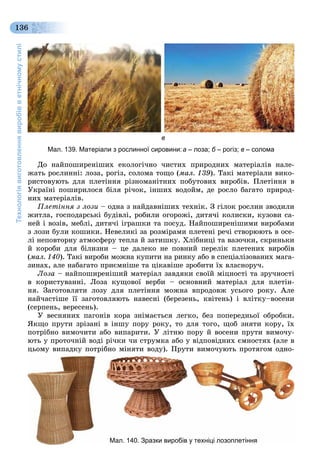 Технологіявиготовленнявиробівветнічномустилі
136
в
Мал. 139. Матеріали з рослинної сировини:а – лоза; б – рогіз;б в – солома
Äî íàéïîøèðåíіøèõ åêîëîãі÷íî ÷èñòèõ ïðèðîäíèõ ìàòåðіàëіâ íàëå-
æàòü ðîñëèííі: ëîçà, ðîãіç, ñîëîìà òîùî (ìàë. 139). Òàêі ìàòåðіàëè âèêî-
ðèñòîâóþòü äëÿ ïëåòіííÿ ðіçíîìàíіòíèõ ïîáóòîâèõ âèðîáіâ. Ïëåòіííÿ â
Óêðàїíі ïîøèðèëîñÿ áіëÿ ðі÷îê, іíøèõ âîäîéì, äå ðîñëî áàãàòî ïðèðîä-
íèõ ìàòåðіàëіâ.
Ïëåòіííÿ ç ëîçè – îäíà ç íàéäàâíіøèõ òåõíіê. Ç ãіëîê ðîñëèí çâîäèëè
æèòëà, ãîñïîäàðñüêі áóäіâëі, ðîáèëè îãîðîæі, äèòÿ÷і êîëèñêè, êóçîâè ñà-
íåé і âîçіâ, ìåáëі, äèòÿ÷і іãðàøêè òà ïîñóä. Íàéïîøèðåíіøèìè âèðîáàìè
ç ëîçè áóëè êîøèêè. Íåâåëèêі çà ðîçìіðàìè ïëåòåíі ðå÷і ñòâîðþþòü â îñå-
ëі íåïîâòîðíó àòìîñôåðó òåïëà é çàòèøêó. Õëіáíèöі òà âàçî÷êè, ñêðèíüêè
é êîðîáè äëÿ áіëèçíè – öå äàëåêî íå ïîâíèé ïåðåëіê ïëåòåíèõ âèðîáіâ
(ìàë. 140). Òàêі âèðîáè ìîæíà êóïèòè íà ðèíêó àáî â ñïåöіàëіçîâàíèõ ìàãà-
çèíàõ, àëå íàáàãàòî ïðèєìíіøå òà öіêàâіøå çðîáèòè їõ âëàñíîðó÷.
Ëîçà – íàéïîøèðåíіøèé ìàòåðіàë çàâäÿêè ñâîїé ìіöíîñòі òà çðó÷íîñòі
â êîðèñòóâàííі. Ëîçà êóùîâîї âåðáè – îñíîâíèé ìàòåðіàë äëÿ ïëåòіí-
íÿ. Çàãîòîâëÿòè ëîçó äëÿ ïëåòіííÿ ìîæíà âïðîäîâæ óñüîãî ðîêó. Àëå
íàé÷àñòіøå її çàãîòîâëÿþòü íàâåñíі (áåðåçåíü, êâіòåíü) і âëіòêó–âîñåíè
(ñåðïåíü, âåðåñåíü).
Ó âåñíÿíèõ ïàãîíіâ êîðà çíіìàєòüñÿ ëåãêî, áåç ïîïåðåäíüîї îáðîáêè.
ßêùî ïðóòè çðіçàíі â іíøó ïîðó ðîêó, òî äëÿ òîãî, ùîá çíÿòè êîðó, їõ
ïîòðіáíî âèìî÷èòè àáî âèïàðèòè. Ó ëіòíþ ïîðó é âîñåíè ïðóòè âèìî÷ó-
þòü ó ïðîòî÷íіé âîäі ðі÷êè ÷è ñòðóìêà àáî ó âіäïîâіäíèõ єìíîñòÿõ (àëå â
öüîìó âèïàäêó ïîòðіáíî ìіíÿòè âîäó). Ïðóòè âèìî÷óþòü ïðîòÿãîì îäíî-
Мал. 140. Зразки виробів у техніці лозоплетіння
 