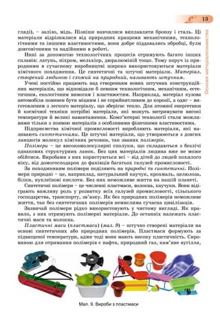 Основиматеріалознавства
13
ãëÿäі), – çàëіçî, ìіäü. Ïіçíіøå íàâ÷èëèñÿ âèïëàâëÿòè áðîíçó і ñòàëü. Öі
ìàòåðіàëè âіäðіçíÿëèñÿ âіä ïðèðîäíèõ êðàùèìè ìåõàíі÷íèìè, òåõíîëî-
ãі÷íèìè òà іíøèìè âëàñòèâîñòÿìè, âîíè äîáðå ïіääàâàëèñü îáðîáöі, áóëè
äîâãîâі÷íèìè òà íàäіéíèìè â ðîáîòі.
Íèíі çà äîïîìîãîþ òåõíîëîãі÷íèõ ïðîöåñіâ îòðèìóþòü áàãàòî іíøèõ
ñïëàâіâ: ëàòóíü, íіõðîì, ìåëüõіîð, äþðàëþìіíіé òîùî. Òîìó ïîðó÷ іç ïðè-
ðîäíèìè â ñó÷àñíîìó âèðîáíèöòâі øèðîêî âèêîðèñòîâóþòüñÿ ìàòåðіàëè
õіìі÷íîãî ïîõîäæåííÿ. Öå ñèíòåòè÷íі òà øòó÷íі ìàòåðіàëè. Ìàòåðіàë,
ñòâîðåíèé ëþäèíîþ і ñõîæèé íà ïðèðîäíèé, íàçèâàþòü øòó÷íèì.
Ó÷åíі ïîñòіéíî ïðàöþþòü íàä ñòâîðåííÿì íîâèõ øòó÷íèõ êîíñòðóêöіé-
íèõ ìàòåðіàëіâ, ùî âіäïîâіäàëè á ïåâíèì òåõíîëîãі÷íèì, ìåõàíі÷íèì, åñòå-
òè÷íèì, åêîëîãі÷íèì âèìîãàì і âëàñòèâîñòÿì. Íàïðèêëàä, ìàòåðіàë êóçîâà
àâòîìîáіëÿ ïîâèíåí áóòè ìіöíèì і íå ñïðèéíÿòëèâèì äî êîðîçії, à îäÿã – âè-
ãîòîâëåíèì ç ëåãêîãî ìàòåðіàëó, ùî çáåðіãàє òåïëî. Äëÿ àòîìíîї åíåðãåòèêè
é êîñìі÷íîї òåõíіêè ïîòðіáíі ìàòåðіàëè, ÿêі ìîæóòü âèòðèìóâàòè âèñîêі
òåìïåðàòóðè é âåëèêі íàâàíòàæåííÿ. Êîìï’þòåðíі òåõíîëîãії ñòàëè ìîæëè-
âèìè òіëüêè ç ïîÿâîþ ìàòåðіàëіâ ç îñîáëèâèìè ôіçè÷íèìè âëàñòèâîñòÿìè.
Ïіäïðèєìñòâà õіìі÷íîї ïðîìèñëîâîñòі âèðîáëÿþòü ìàòåðіàëè, ÿêі íà-
çèâàþòü ñèíòåòè÷íèìè. Öå øòó÷íі ìàòåðіàëè, ùî óòâîðþþòüñÿ ç äîâãèõ
ëàíöþãіâ ìîëåêóë õіìі÷íèõ ðå÷îâèí, òàê çâàíèõ ïîëіìåðіâ.
Ïîëіìåðè – öå âèñîêîìîëåêóëÿðíі ñïîëóêè, ùî ñêëàäàþòüñÿ ç áåçëі÷і
îäíàêîâèõ ñòðóêòóðíèõ ëàíîê. Áåç öèõ ìàòåðіàëіâ ëþäèíà âæå íå ìîæå
îáіéòèñÿ. Âèðîáàìè ç íèõ êîðèñòóþòüñÿ âñі – âіä äiòåé äî ëþäåé ïîõèëîãî
âіêó, âіä äîìîãîñïîäàðîê äî ôàõіâöіâ áàãàòüîõ ãàëóçåé ïðîìèñëîâîñòі.
Çà ïîõîäæåííÿì ïîëіìåðè ïîäіëÿþòü íà ïðèðîäíі òà ñèíòåòè÷íі. Ïîëі-
ìåðè ïðèðîäíі – öå, íàïðèêëàä, íàòóðàëüíèé êàó÷óê, êðîõìàëü, öåëþëîçà,
áіëêè, íóêëåїíîâі êèñëîòè. Áåç íèõ íåìîæëèâå æèòòÿ íà íàøіé ïëàíåòі.
Ñèíòåòè÷íі ïîëіìåðè – öå ÷èñëåííі ïëàñòìàñè, âîëîêíà, êàó÷óêè. Âîíè âіäі-
ãðàþòü âàæëèâó ðîëü ó ðîçâèòêó âñіõ ãàëóçåé ïðîìèñëîâîñòі, ñіëüñüêîãî
ãîñïîäàðñòâà, òðàíñïîðòó, çâ’ÿçêó. ßê áåç ïðèðîäíèõ ïîëіìåðiâ íåìîæëèâå
æèòòÿ, òàê áåç ñèíòåòè÷íèõ ïîëіìåðіâ íåìèñëèìà ñó÷àñíà öèâіëіçàöіÿ.
Çàçâè÷àé ïîëіìåðè ðіäêî âèêîðèñòîâóþòü ó ÷èñòîìó âèãëÿäі. ßê ïðà-
âèëî, ç íèõ îòðèìóþòü ïîëіìåðíі ìàòåðіàëè. Äî îñòàííіõ íàëåæàòü ïëàñ-
òè÷íі ìàñè òà âîëîêíà.
Ïëàñòè÷íі ìàñè (ïëàñòìàñè) (ìàë. 9) – øòó÷íî ñòâîðåíі ìàòåðіàëè íà
îñíîâі ñèíòåòè÷íèõ àáî ïðèðîäíèõ ïîëіìåðіâ. Ïëàñòìàñè ôîðìóþòü çà
ïіäâèùåíîї òåìïåðàòóðè, àäæå òîäі âîíè ìàþòü âèñîêó ïëàñòè÷íіñòü. Ñèðî-
âèíîþ äëÿ îòðèìàííÿ ïîëіìåðіâ є íàôòà, ïðèðîäíèé ãàç, êàì’ÿíå âóãіëëÿ,
Мал. 9. Вироби з пластмаси
 