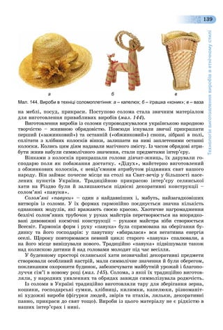 Технологіявиготовленнявиробівветнічномустилі
139
íà ìåáëі, ïîñóä, ïðèêðàñè. Ïîñòóïîâî ñîëîìà ñòàëà çâè÷íèì ìàòåðіàëîì
äëÿ âèãîòîâëåííÿ ïðèâàáëèâèõ âèðîáіâ (ìàë. 144).
Âèãîòîâëåííÿ âèðîáіâ іç ñîëîìè ñóïðîâîäæóâàëîñÿ óêðàїíñüêîþ íàðîäíîþ
òâîð÷іñòþ – æíèâíîþ îáðÿäîâіñòþ. Ïîâñþäè іñíóâàëè çâè÷àї ïðèêðàøàòè
ïåðøèé («çàæèíêîâèé») òà îñòàííіé («îáæèíêîâèé») ñíîïè, çіáðàíі â ïîëі,
ñïëіòàòè ç õëіáíèõ êîëîñêіâ âіíêè, çàëèøàòè íà íèâі çàïëåòåíèìè îñòàííі
êîëîñêè. Êîëèñü öèì äіÿì íàäàâàëè ìàãі÷íîãî çìіñòó. Іç ÷àñîì îáðÿäîâі àòðè-
áóòè æíèâ íàáóëè ñèìâîëі÷íîãî çíà÷åííÿ, ñòàëè ïðåäìåòàìè іíòåð’єðó.
Âіíêàìè ç êîëîñêіâ ïðèêðàøàëè ãîëîâè äіâ÷àò-æíèöü, їõ äàðóâàëè ãî-
ñïîäàðþ ïîëÿ ÿê ïîáàæàííÿ äîñòàòêó. «Äіäóõ», ìàéñòåðíî âèãîòîâëåíèé
ç îáæèíêîâèõ êîëîñêіâ, є íåâіä’єìíèì àòðèáóòîì ðіçäâÿíèõ ñâÿò íàøîãî
íàðîäó. Âіí çàéìàє ïî÷åñíå ìіñöå íà ñòîëі íà Ñâÿò-âå÷іð ó áіëüøîñòі íàñå-
ëåíèõ ïóíêòіâ Óêðàїíè. Òðàäèöіéíîþ ïðèêðàñîþ іíòåð’єðó ñåëÿíñüêîї
õàòè íà Ðіçäâî áóëè é çàëèøàþòüñÿ ïіäâіñíі äåêîðàòèâíі êîíñòðóêöії –
ñîëîì’ÿíі «ïàâóêè».
Ñîëîì’ÿíі «ïàâóêè» – îäèí ç íàéäàâíіøèõ і, ìàáóòü, íàéçàãàäêîâіøèõ
âèòâîðіâ іç ñîëîìè. Ó їõ ôîðìàõ ãàðìîíіéíî ïîєäíóєòüñÿ çíà÷íà êіëüêіñòü
îäíàêîâèõ ìîäóëіâ, ÿêі âðàæàþòü ñâîєþ êðàñîþ. Õàîòè÷íå íàãðîìàäæåííÿ
áåçëі÷і ñîëîì’ÿíèõ òðóáî÷îê ó ðóêàõ ìàéñòðіâ ïåðåòâîðþєòüñÿ íà âïîðÿäêî-
âàíі äèâîâèæíі êîñìі÷íі êîíñòðóêöії – ðóêàìè ìàéñòðà íіáè ñòâîðþєòüñÿ
Âñåñâіò. Ãàðìîíіÿ ôîðì і ðóõó «ïàâóêà» áóëà ñïðÿìîâàíà íà îáåðіãàííÿ áó-
äèíêó òà éîãî ãîñïîäàðіâ: ó ïàâóòèíó «âáèðàëàñÿ» âñÿ íåãàòèâíà åíåðãіÿ
îñåëі. Ùîðîêó ïîâòîðþâàâñÿ ïåâíèé öèêë: ñòàðîãî «ïàâóêà» ñïàëþâàëè, à
íà éîãî ìіñöå âèâіøóâàëè íîâîãî. Òðàäèöіéíî «ïàâóêà» ïіäâіøóâàëè òàêîæ
íàä êîëèñêîþ äèòèíè é íàä ãîëîâàìè ìîëîäÿò ïіä ÷àñ âåñіëëÿ.
Ó áóäåííîìó ïðîñòîðі ñåëÿíñüêîї õàòè íåçâè÷àéíі äåêîðàòèâíі ïðåäìåòè
ñòâîðþâàëè îñîáëèâèé íàñòðіé, ìàëè ñèìâîëі÷íå çíà÷åííÿ é áóëè îáåðåãîì,
ïîêëèêàíèì îõîðîíÿòè áóäèíîê, çàáåçïå÷óâàòè ìàéáóòíіé óðîæàé і áëàãîïî-
ëó÷÷ÿ ñіì’ї â íîâîìó ðîöі (ìàë. 145). Ñîëîìà, ç ÿêîї їõ òðàäèöіéíî âèãîòîâ-
ëÿëè, ó íàðîäíèõ óÿâëåííÿõ òà îáðÿäàõ çàâæäè ñèìâîëіçóâàëà ðîäþ÷іñòü.
Іç ñîëîìè â Óêðàїíі òðàäèöіéíî âèãîòîâëÿëè òàðó äëÿ çáåðіãàííÿ çåðíà,
êîøèêè, ãîñïîäàðñüêі ñóìêè, õëіáíèöі, êèëèìêè, êàïåëþõè, ðіçíîìàíіò-
íі õóäîæíі âèðîáè (ôіãóðêè ëþäåé, çâіðіâ òà ïòàõіâ, ëÿëüêè, äåêîðàòèâíі
ïàííî, ïðèêðàñè äî ñâÿò òîùî). Âèðîáè іç öüîãî ìàòåðіàëó íå є ðіäêіñòþ â
íàøèõ іíòåð’єðàõ і íèíі.
а б в
Мал. 144. Вироби в техніці соломоплетіння: а – капелюх; б – іграшка «коник»; в – ваза
 