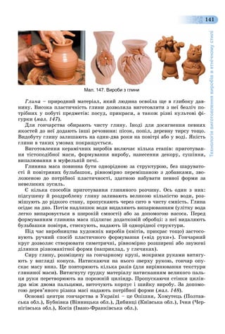 Технологіявиготовленнявиробівветнічномустилі
141
Мал. 147. Вироби з глини
Ãëèíà – ïðèðîäíèé ìàòåðіàë, ÿêèé ëþäèíà îñâîїëà ùå â ãëèáîêó äàâ-
íèíó. Âèñîêà ïëàñòè÷íіñòü ãëèíè äîçâîëÿëà âèãîòîâëÿòè ç íåї áåçëі÷ ïî-
òðіáíèõ ó ïîáóòі ïðåäìåòіâ: ïîñóä, ïðèêðàñè, à òàêîæ ðіçíі êóëüòîâі ôі-
ãóðêè (ìàë. 147).
Äëÿ ãîí÷àðñòâà îáèðàþòü ÷èñòó ãëèíó. Іíîäі äëÿ äîñÿãíåííÿ ïåâíèõ
ÿêîñòåé äî íåї äîäàþòü іíøі ðå÷îâèíè: ïіñîê, ïîïіë, äåðåâíó òèðñó òîùî.
Âèäîáóòó ãëèíó çàëèøàþòü íà îäèí-äâà ðîêè íà ïîâіòðі àáî ó âîäі. ßêіñòü
ãëèíè â òàêèõ óìîâàõ ïîêðàùóєòüñÿ.
Âèãîòîâëåííÿ êåðàìі÷íèõ âèðîáіâ âêëþ÷àє êіëüêà åòàïіâ: ïðèãîòóâàí-
íÿ òіñòîïîäіáíîї ìàñè, ôîðìóâàííÿ âèðîáó, íàíåñåííÿ äåêîðó, ñóøіííÿ,
âèïàëþâàííÿ â ìóôåëüíіé ïå÷і.
Ãëèíÿíà ìàñà ïîâèííà áóòè îäíîðіäíîþ çà ñòðóêòóðîþ, áåç øàðóâàòî-
ñòі é ïîâіòðÿíèõ áóëüáàøîê, ðіâíîìіðíî ïåðåìіøàíîþ ç äîáàâêàìè, çâî-
ëîæåíîþ äî ïîòðіáíîї ïëàñòè÷íîñòі, çäàòíîþ íàáóâàòè ïåâíîї ôîðìè çà
íåâåëèêèõ çóñèëü.
Є êіëüêà ñïîñîáіâ ïðèãîòóâàííÿ ãëèíÿíîãî ðîç÷èíó. Îñü îäèí ç íèõ:
ïіäñóøåíó é ðîçäðîáëåíó ãëèíó çàëèâàþòü âåëèêîþ êіëüêіñòþ âîäè, ðîç-
ìіøóþòü äî ðіäêîãî ñòàíó, ïðîïóñêàþòü ÷åðåç ñèòî â ÷èñòó єìíіñòü. Ãëèíà
îñіäàє íà äíî. Ïîòіì íàäëèøîê âîäè âèäàëÿþòü âèïàðþâàííÿì (óëіòêó âîäà
ëåãêî âèïàðîâóєòüñÿ â øèðîêіé єìíîñòі) àáî çà äîïîìîãîþ íàñîñà. Ïåðåä
ôîðìóâàííÿì ãëèíÿíà ìàñà ïіäëÿãàє äîäàòêîâіé îáðîáöі: ç íåї âèäàëÿþòü
áóëüáàøêè ïîâіòðÿ, ñòèñêóþòü, íàäàþòü їé îäíîðіäíîї ñòðóêòóðè.
Ïіä ÷àñ âèðîáíèöòâà õóäîæíіõ âèðîáіâ (êâіòіâ, ïðèêðàñ òîùî) çàñòîñî-
âóþòü ðó÷íèé ñïîñіá ïëàñòè÷íîãî ôîðìóâàííÿ («âіä ðóêè»). Ãîí÷àðíèé
êðóã äîçâîëÿє ñòâîðþâàòè ñèìåòðè÷íі, ðіâíîìіðíî ðîçøèðåíі àáî çâóæåíі
äіëÿíêè ðіçíîìàíіòíîї ôîðìè (íàïðèêëàä, ó ãëå÷èêàõ).
Ñèðó ãëèíó, ðîçìіùåíó íà ãîí÷àðíîìó êðóçі, ìîêðèìè ðóêàìè âèòÿãó-
þòü ó âèãëÿäі êîíóñà. Íàòèñêàþ÷è íà íüîãî çâåðõó ðóêîþ, ãîí÷àð îïó-
ñêàє ìàñó âíèç. Öå ïîâòîðþþòü êіëüêà ðàçіâ (äëÿ âèðіâíþâàííÿ òåêñòóðè
ãëèíÿíîї ìàñè). Âèòÿãíóòó ãðóäêó ìàòåðіàëó íàòèñêàííÿì âåëèêîãî ïàëü-
öÿ ðóêè ïåðåòâîðþþòü íà ïîðîæíіé öèëіíäð. Ïðîïóñêàþ÷è ñòіíêè öèëіí-
äðà ìіæ äâîìà ïàëüöÿìè, âèòî÷óþòü êîðïóñ і øèéêó âèðîáó. Çà äîïîìî-
ãîþ äåðåâ’ÿíîãî ðіçàêà ìàñі íàäàþòü ïîòðіáíîї ôîðìè (ìàë. 148).
Îñíîâíі öåíòðè ãîí÷àðñòâà â Óêðàїíі – öå Îïіøíÿ, Õîìóòåöü (Ïîëòàâ-
ñüêà îáë.), Áóáíіâêà (Âіííèöüêà îáë.), Äèáèíöі (Êèїâñüêà îáë.), І÷íÿ (×åð-
íіãіâñüêà îáë.), Êîñіâ (Іâàíî-Ôðàíêіâñüêà îáë.).
 