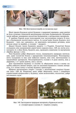 Технологіявиготовленнявиробівветнічномустилі
142
Мал. 148. Виготовлення виробу на гончарному крузі
Íàøі ïðåäêè áóäóâàëè ÿêіñíі áóäèíêè ç ïðèðîäíîї ñèðîâèíè, àäæå ðàíіøå
íå áóëî ñó÷àñíèõ òåõíîëîãіé âèãîòîâëåííÿ øòó÷íèõ áóäìàòåðіàëіâ. Îñòàííіì
÷àñîì íàáóâàє ïîøèðåííÿ åêîëîãі÷íå áóäіâíèöòâî ç íàòóðàëüíèõ ìàòåðіàëіâ.
Ó êðàїíàõ Єâðîïè äóæå ïîïóëÿðíèì ñòàє çàñòîñóâàííÿ î÷åðåòó é ñîëî-
ìè â áóäіâíèöòâі åêîëîãі÷íîãî æèòëà. Іç ñîëîì’ÿíèõ áëîêіâ áóäóþòü öіëі
áóäèíêè – òàêі, ùî «äèõàþòü», íå âèäіëÿþòü øêіäëèâèõ ðå÷îâèí, âîíè
öіëêîì ìіöíі òà íàäіéíі, à ãîëîâíå – íåäîðîãі.
Äåäàëі áіëüøå òàêèõ áóäèíêіâ çâîäÿòü і â Óêðàїíі. Ñîëîì’ÿíі áëîêè
óêëàäàþòü ìіæ íàïðÿìíèìè äåðåâ’ÿíîãî êàðêàñà (ìàë. 149, à), ïîòіì øòó-
êàòóðÿòü їõ ç îáîõ áîêіâ, áóäóþòü äàõ, ïðîâîäÿòü çîâíіøíþ òà âíóòðіøíþ
îáðîáêó ôàñàäó і ñòіí.
Òàêі áóäèíêè äîáðå çáåðіãàþòü òåïëî, ïіäòðèìóþòü ïðèðîäíó âåíòèëÿ-
öіþ, àäæå ñîëîì’ÿíі áëîêè є ïðåêðàñíèì òåïëîіçîëÿòîðîì. Òåïëîïðîâіä-
íіñòü ñêëàäåíèõ іç íèõ ñòіí íàáàãàòî íèæ÷à, íіæ ñòіí, âèãîòîâëåíèõ іç
òðàäèöіéíèõ ìàòåðіàëіâ. Òåïëîïðîâіäíіñòü ñîëîìè â 4 ðàçè íèæ÷à, íіæ ó
äåðåâèíè, і â 7 ðàçіâ íèæ÷à, íіæ ó öåãëè.
Äëÿ îïàëþâàííÿ áóäèíêó іç ñîëîìè òà çáåðіãàííÿ òåïëà â íüîìó ïî-
òðіáíî íàáàãàòî ìåíøå âèòðàò, íіæ íà îïàëåííÿ áóäèíêіâ ç іíøèõ ìàòåðі-
àëіâ. À â ëіòíþ ñïåêó â òàêîìó áóäèíêó ïðîõîëîäíî.
Øèðîêî çàñòîñîâóþòü î÷åðåò і ñîëîìó ó âèãîòîâëåííі ïîêðіâëі áóäèí-
êіâ (ìàë. 149, á). Î÷åðåòÿíі äàõè äîáðå çáåðіãàþòü òåïëî і ñòâîðþþòü
ñïðèÿòëèâèé ìіêðîêëіìàò ó áóäèíêó, âîíè âîëîãîñòіéêі, åêîëîãі÷íі, äîáðå
ïîãëèíàþòü øóì.
а б
Мал. 149. Застосування природних матеріалів у будівництві житла:
а – стіновий каркас із соломи; б – покрівля з очеретуб
 