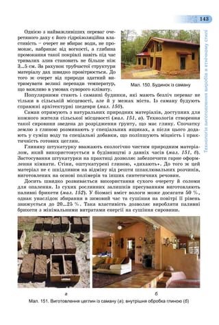 Технологіявиготовленнявиробівветнічномустилі
143
Îäíієþ ç íàéâàæëèâіøèõ ïåðåâàã î÷å-
ðåòÿíîãî äàõó є éîãî ãіäðîіçîëÿöіéíà âëà-
ñòèâіñòü – î÷åðåò íå âáèðàє âîäè, íå ïðî-
ìîêàє, íàáðÿêàє âіä âîãêîñòі, à ãëèáèíà
ïðîìîêàííÿ òàêîї ïîêðіâëі íàâіòü ïіä ÷àñ
òðèâàëèõ çëèâ ñòàíîâèòü íå áіëüøå íіæ
3…5 ñì. Çà ðàõóíîê òðóá÷àñòîї ñòðóêòóðè
ìàòåðіàëó äàõ øâèäêî ïðîâіòðþєòüñÿ. Äî
òîãî æ î÷åðåò âіä ïðèðîäè çäàòíèé âè-
òðèìóâàòè âåëèêі ïåðåïàäè òåìïåðàòóð,
ùî âàæëèâî â óìîâàõ ñóâîðîãî êëіìàòó.
Ïîïóëÿðíèìè ñòàþòü і ñàìàííі áóäèíêè, ÿêі ìàþòü áåçëі÷ ïåðåâàã íå
òіëüêè â ñіëüñüêіé ìіñöåâîñòі, àëå é ó ìåæàõ ìіñòà. Іç ñàìàíó áóäóþòü
ñïðàâæíі àðõіòåêòóðíі øåäåâðè (ìàë. 150).
Ñàìàí îòðèìóþòü ç íàòóðàëüíèõ ïðèðîäíèõ ìàòåðіàëіâ, äîñòóïíèõ äëÿ
êîæíîãî æèòåëÿ ñіëüñüêîї ìіñöåâîñòі (ìàë. 151, à). Òåõíîëîãіÿ ñòâîðåííÿ
òàêîї ñèðîâèíè çâåäåíà äî ðîçðіäæåííÿ ґðóíòó, ùî ìàє ãëèíó. Ñïî÷àòêó
çåìëþ ç ãëèíîþ ðîçìèíàþòü ó ñïåöіàëüíèõ ÿùèêàõ, à ïіñëÿ öüîãî äîäà-
þòü ó ñóìіø âîäó òà ñïåöіàëüíі äîáàâêè, ùî ïîëіïøóþòü ìіöíіñòü і ïðàê-
òè÷íіñòü ãîòîâèõ öåãëèí.
Ãëèíÿíó øòóêàòóðêó ââàæàþòü åêîëîãі÷íî ÷èñòèì ïðèðîäíèì ìàòåðіà-
ëîì, ÿêèé âèêîðèñòîâóєòüñÿ â áóäіâíèöòâі ç äàâíіõ ÷àñіâ (ìàë. 151, á).
Çàñòîñóâàííÿ øòóêàòóðêè íà ïðàêòèöі äîçâîëÿє çàáåçïå÷èòè ãàðíå îôîðì-
ëåííÿ êіìíàòè. Ñòіíè, îøòóêàòóðåíі ãëèíîþ, «äèõàþòü». Äî òîãî æ öåé
ìàòåðіàë íå є øêіäëèâèì íà âіäìіíó âіä ðåøòè øïàêëþâàëüíèõ ðîç÷èíіâ,
âèãîòîâëåíèõ íà îñíîâі ïîëіìåðіâ òà іíøèõ ñèíòåòè÷íèõ ðå÷îâèí.
Äîñèòü øâèäêî ðîçâèâàєòüñÿ âèêîðèñòàííÿ ñóõîãî î÷åðåòó é ñîëîìè
äëÿ îïàëåííÿ. Іç ñóõèõ ðîñëèííèõ çàëèøêіâ ïðåñóâàííÿì âèãîòîâëÿþòü
ïàëèâíі áðèêåòè (ìàë. 152). Ó áіîìàñі âìіñò âîëîãè ìîæå äîñÿãàòè 50 %,
îäíàê óíàñëіäîê çáèðàííÿ â çèìîâèé ÷àñ òà ñóøіííÿ íà ïîâіòðі її ðіâåíü
çíèæóєòüñÿ äî 20…25 %. Òàêà âëàñòèâіñòü äîçâîëÿє âèðîáëÿòè ïàëèâíі
áðèêåòè ç ìіíіìàëüíèìè âèòðàòàìè åíåðãії íà ñóøіííÿ ñèðîâèíè.
а б
Мал. 151. Виготовлення цеглин із саману (а); внутрішня обробка глиною (б)
Мал. 150. Будинок із саману
 