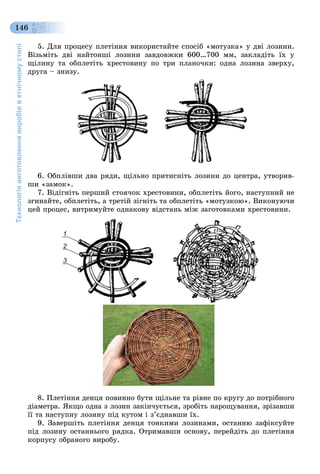 Технологіявиготовленнявиробівветнічномустилі
146
5. Äëÿ ïðîöåñó ïëåòіííÿ âèêîðèñòàéòå ñïîñіá «ìîòóçêà» ó äâі ëîçèíè.
Âіçüìіòü äâі íàéòîíøі ëîçèíè çàâäîâæêè 600…700 ìì, çàêëàäіòü їõ ó
ùіëèíó òà îáïëåòіòü õðåñòîâèíó ïî òðè ïëàíî÷êè: îäíà ëîçèíà çâåðõó,
äðóãà – çíèçó.
6. Îáïëіâøè äâà ðÿäè, ùіëüíî ïðèòèñíіòü ëîçèíè äî öåíòðà, óòâîðèâ-
øè «çàìîê».
7. Âіäіãíіòü ïåðøèé ñòîÿ÷îê õðåñòîâèíè, îáïëåòіòü éîãî, íàñòóïíèé íå
çãèíàéòå, îáïëåòіòü, à òðåòіé çіãíіòü òà îáïëåòіòü «ìîòóçêîþ». Âèêîíóþ÷è
öåé ïðîöåñ, âèòðèìóéòå îäíàêîâó âіäñòàíü ìіæ çàãîòîâêàìè õðåñòîâèíè.
1
2
3
8. Ïëåòіííÿ äåíöÿ ïîâèííî áóòè ùіëüíå òà ðіâíå ïî êðóãó äî ïîòðіáíîãî
äіàìåòðà. ßêùî îäíà ç ëîçèí çàêіí÷óєòüñÿ, çðîáіòü íàðîùóâàííÿ, çðіçàâøè
її òà íàñòóïíó ëîçèíó ïіä êóòîì і ç’єäíàâøè їõ.
9. Çàâåðøіòü ïëåòіííÿ äåíöÿ òîíêèìè ëîçèíàìè, îñòàííþ çàôіêñóéòå
ïіä ëîçèíó îñòàííüîãî ðÿäêà. Îòðèìàâøè îñíîâó, ïåðåéäіòü äî ïëåòіííÿ
êîðïóñó îáðàíîãî âèðîáó.
 