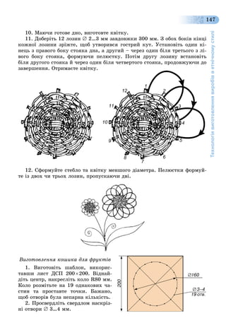 Технологіявиготовленнявиробівветнічномустилі
147
10. Ìàþ÷è ãîòîâå äíî, âèãîòîâòå êâіòêó.
11. Äîáåðіòü 12 ëîçèí  2…3 ìì çàâäîâæêè 300 ìì. Ç îáîõ áîêіâ êіíöі
êîæíîї ëîçèíè çðіæòå, ùîá óòâîðèâñÿ ãîñòðèé êóò. Óñòàíîâіòü îäèí êі-
íåöü ç ïðàâîãî áîêó ñòîÿêà äíà, à äðóãèé – ÷åðåç îäèí áіëÿ òðåòüîãî ç ëі-
âîãî áîêó ñòîÿêà, ôîðìóþ÷è ïåëþñòêó. Ïîòіì äðóãó ëîçèíó âñòàíîâіòü
áіëÿ äðóãîãî ñòîÿêà é ÷åðåç îäèí áіëÿ ÷åòâåðòîãî ñòîÿêà, ïðîäîâæóþ÷è äî
çàâåðøåííÿ. Îòðèìàєòå êâіòêó.
11
2
3
44
5
6
77
8
9
100
11
12
12. Ñôîðìóéòå ñòåáëî òà êâіòêó ìåíøîãî äіàìåòðà. Ïåëþñòêè ôîðìóé-
òå іç äâîõ ÷è òðüîõ ëîçèí, ïðîïóñêàþ÷è äâі.
Âèãîòîâëåííÿ êîøèêà äëÿ ôðóêòіâ
1. Âèãîòîâіòü øàáëîí, âèêîðèñ-
òàâøè ëèñò ÄÑÏ 200 200. Âіäíàé-
äіòü öåíòð, íàêðåñëіòü êîëî R80 ìì.
Êîëî ðîçìіòüòå íà 19 îäíàêîâèõ ÷à-
ñòèí òà ïðîñòàâòå òî÷êè. Áàæàíî,
ùîá îòâîðіâ áóëà íåïàðíà êіëüêіñòü.
2. Ïðîñâåðäëіòü ñâåðäëîì íàñêðіç-
íі îòâîðè  3…4 ìì.
 