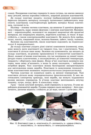 Основиматеріалознавства
14
ñëàíöі. Ïîøèðåííþ ïëàñòìàñ ñïðèÿþòü їõ ìàëà ãóñòèíà, ùî çíà÷íî çìåíøóє
ìàñó äåòàëåé, âèñîêà êîðîçіéíà ñòіéêіñòü, øèðîêèé äіàïàçîí âëàñòèâîñòåé.
Äî ñêëàäó ïëàñòìàñ âõîäÿòü: ïîëіìåð (íàéâàæëèâіøèé êîìïîíåíò);
áàðâíèêè (íàäàþòü ìàòåðіàëó êîëüîðó); íàïîâíþâà÷і (çàáåçïå÷óþòü æîð-
ñòêіñòü ïëàñòìàñè); ïëàñòèôіêàòîðè (ðîáëÿòü ìàòåðіàë áіëüø åëàñòè÷-
íèì, ãíó÷êèì) òà іí.
Ïîëiìåð – îñíîâíà ÷àñòèíà ïëàñòìàñè, ùî âèçíà÷àє її çäàòíiñòü ôîðìóâà-
òèñÿ i òâåðäíóòè, íàäàє ïåâíèõ ôiçè÷íèõ i õiìi÷íèõ âëàñòèâîñòåé. Íàïîâíþ-
âà÷i – ïîðîøêîïîäiáíi, âîëîêíèñòi ÷è øàðóâàòі íåîðãàíi÷íi àáî îðãàíi÷íi
ìàòåðiàëè, ÿêi ïîêðàùóþòü ìiöíiñòü, æîðñòêiñòü ïëàñòìàñ, їõ òåïëî- é âîäî-
ñòiéêiñòü, à òàêîæ åëåêòðîiçîëÿöiéíi âëàñòèâîñòi. Öå ìîæóòü áóòè êðåéäà,
òàëüê, êàîëií, êâàðöåâèé ïiñîê, âîëîêíà áàâîâíè, àçáåñò, ïàïið, òêàíèíè.
Çàëåæíî âіä âëàñòèâîñòåé, ñìîëè ïëàñòìàñè ïîäіëÿþòü íà òåðìîïëàñ-
òè÷íі é òåðìîðåàêòèâíі.
Äî ñêëàäó ïëàñòìàñ óõîäÿòü ðіçíі õіìі÷íі êîìïîíåíòè (åëåìåíòè), îòæå,
âîíè ìîæóòü ìàòè âëàñòèâîñòі ÿê òâåðäîãî òіëà, òàê і ïëàñòè÷íîãî. Òîìó
ïëàñòìàñè é äіñòàëè ñâîþ íàçâó. Çàëåæíî âіä êîìïîíåíòіâ, ùî âõîäÿòü äî
ñêëàäó ïëàñòìàñè, ïî-ðіçíîìó ïðîÿâëÿþòüñÿ її òåõíîëîãі÷íі âëàñòèâîñòі.
Äåÿêі, íàçâàíі ì’ÿêèìè ïëàñòìàñàìè, ïіä ÷àñ íàãðіâàííÿ äî ïåâíîї òåìïå-
ðàòóðè ñòàþòü ïëàñòè÷íèìè, à îõîëîäæóþ÷èñü äî êіìíàòíîї òåìïåðàòóðè,
òâåðäíóòü і çáåðіãàþòü ñâîþ ôîðìó. ßêùî ì’ÿêі ïëàñòìàñè íàãðіâàòè ïîâ-
òîðíî, âîíè çíîâó ì’ÿêøàþòü, à ÿêùî їõ çíîâó îõîëîäèòè, – íàáóâàþòü
ïîòðіáíîї ôîðìè. Òàêі ïëàñòìàñè ìîæíà áàãàòîðàçîâî âèêîðèñòîâóâàòè
äëÿ âèãîòîâëåííÿ íîâèõ âèðîáіâ. Ïëàñòìàñè іç çàçíà÷åíèìè òåõíîëîãі÷-
íèìè âëàñòèâîñòÿìè íàçèâàþòü òåðìîïëàñòè÷íèìè (òåðìîïëàñòàìè).
×àñòèíà ïëàñòìàñ íå ïëàâèòüñÿ íàâіòü çà âèñîêîї òåìïåðàòóðè. Òàêі
ïëàñòìàñè äіñòàëè íàçâó òåðìîðåàêòèâíèõ (ðåàêòîïëàñòіâ(( ). Іç íèõ âè-
ãîòîâëÿþòü åëåêòðè÷íó àðìàòóðó, іíøі âèðîáè, ùî ìîæóòü ïіääàâàòèñÿ
âïëèâó âèñîêèõ òåìïåðàòóð. Іç ì’ÿêèõ ïëàñòìàñ âèãîòîâëÿþòü øòó÷íó
òêàíèíó, õóòðî, øêіðó, ôîòî- é êіíîïëіâêó òîùî.
Ãóìà – òàêîæ øòó÷íèé ìàòåðіàë, ÿêèé îòðèìóþòü іç êàó÷óêó. Ç ãóìè âè-
ðîáëÿþòü ðіçíîìàíіòíі âèðîáè. Ãîëîâíà ïåðåâàãà öüîãî ìàòåðіàëó – éîãî åëàñ-
òè÷íіñòü, äîñòàòíÿ ìіöíіñòü і ñòіéêіñòü äî äії âîäè, êèñëîò і ëóãіâ (ìàë. 10).
а б
в г д е
Мал. 10. Властивості гуми: а – еластичність; б – розтяжність; в – ударна стійкість;
г – зносостійкість; д – вологостійкість; е – електроізоляційність
 