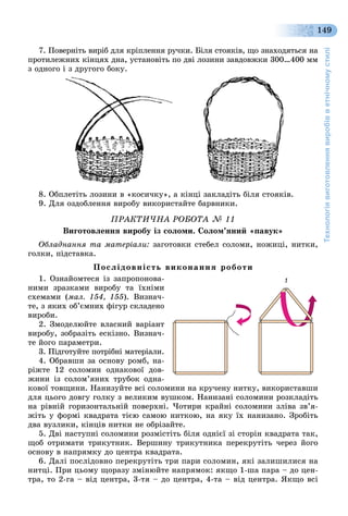 Технологіявиготовленнявиробівветнічномустилі
149
7. Ïîâåðíіòü âèðіá äëÿ êðіïëåííÿ ðó÷êè. Áіëÿ ñòîÿêіâ, ùî çíàõîäÿòüñÿ íà
ïðîòèëåæíèõ êіíöÿõ äíà, óñòàíîâіòü ïî äâі ëîçèíè çàâäîâæêè 300…400 ìì
ç îäíîãî і ç äðóãîãî áîêó.
8. Îáïëåòіòü ëîçèíè â «êîñè÷êó», à êіíöі çàêëàäіòü áіëÿ ñòîÿêіâ.
9. Äëÿ îçäîáëåííÿ âèðîáó âèêîðèñòàéòå áàðâíèêè.
ÏÐÀÊÒÈ×ÍÀ ÐÎÁÎÒÀ № 11
Âèãîòîâëåííÿ âèðîáó іç ñîëîìè. Ñîëîì’ÿíèé «ïàâóê»
Îáëàäíàííÿ òà ìàòåðіàëè: çàãîòîâêè ñòåáåë ñîëîìè, íîæèöі, íèòêè,
ãîëêè, ïіäñòàâêà.
Ïîñëіäîâíіñòü âèêîíàííÿ ðîáîòè
1. Îçíàéîìòåñÿ іç çàïðîïîíîâà-
íèìè çðàçêàìè âèðîáó òà їõíіìè
ñõåìàìè (ìàë. 154, 155). Âèçíà÷-
òå, ç ÿêèõ îá’єìíèõ ôіãóð ñêëàäåíî
âèðîáè.
2. Çìîäåëþéòå âëàñíèé âàðіàíò
âèðîáó, çîáðàçіòü åñêіçíî. Âèçíà÷-
òå éîãî ïàðàìåòðè.
3. Ïіäãîòóéòå ïîòðіáíі ìàòåðіàëè.
4. Îáðàâøè çà îñíîâó ðîìá, íà-
ðіæòå 12 ñîëîìèí îäíàêîâîї äîâ-
æèíè іç ñîëîì’ÿíèõ òðóáîê îäíà-
êîâîї òîâùèíè. Íàíèçóéòå âñі ñîëîìèíè íà êðó÷åíó íèòêó, âèêîðèñòàâøè
äëÿ öüîãî äîâãó ãîëêó ç âåëèêèì âóøêîì. Íàíèçàíі ñîëîìèíè ðîçêëàäіòü
íà ðіâíіé ãîðèçîíòàëüíіé ïîâåðõíі. ×îòèðè êðàéíі ñîëîìèíè çëіâà çâ’ÿ-
æіòü ó ôîðìі êâàäðàòà òієþ ñàìîþ íèòêîþ, íà ÿêó їõ íàíèçàíî. Çðîáіòü
äâà âóçëèêè, êіíöіâ íèòêè íå îáðіçàéòå.
5. Äâі íàñòóïíі ñîëîìèíè ðîçìіñòіòü áіëÿ îäíієї çі ñòîðіí êâàäðàòà òàê,
ùîá îòðèìàòè òðèêóòíèê. Âåðøèíó òðèêóòíèêà ïåðåêðóòіòü ÷åðåç éîãî
îñíîâó â íàïðÿìêó äî öåíòðà êâàäðàòà.
6. Äàëі ïîñëіäîâíî ïåðåêðóòіòü òðè ïàðè ñîëîìèí, ÿêі çàëèøèëèñÿ íà
íèòöі. Ïðè öüîìó ùîðàçó çìіíþéòå íàïðÿìîê: ÿêùî 1-øà ïàðà – äî öåí-
òðà, òî 2-ãà – âіä öåíòðà, 3-òÿ – äî öåíòðà, 4-òà – âіä öåíòðà. ßêùî âñі
 