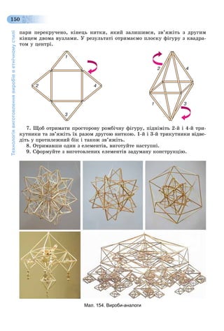 Технологіявиготовленнявиробівветнічномустилі
150
ïàðè ïåðåêðó÷åíî, êіíåöü íèòêè, ÿêèé çàëèøèâñÿ, çâ’ÿæіòü ç äðóãèì
êіíöåì äâîìà âóçëàìè. Ó ðåçóëüòàòі îòðèìàєìî ïëîñêó ôіãóðó ç êâàäðà-
òîì ó öåíòðі.
7. Ùîá îòðèìàòè ïðîñòîðîâó ðîìáі÷íó ôіãóðó, ïіäíіìіòü 2-é і 4-é òðè-
êóòíèêè òà çâ’ÿæіòü їõ ðàçîì äðóãîþ íèòêîþ. 1-é і 3-é òðèêóòíèêè âіäâå-
äіòü ó ïðîòèëåæíèé áіê і òàêîæ çâ’ÿæіòü.
8. Îòðèìàâøè îäèí ç åëåìåíòіâ, âèãîòóéòå íàñòóïíі.
9. Ñôîðìóéòå ç âèãîòîâëåíèõ åëåìåíòіâ çàäóìàíó êîíñòðóêöіþ.
Мал. 154. Вироби-аналоги
 