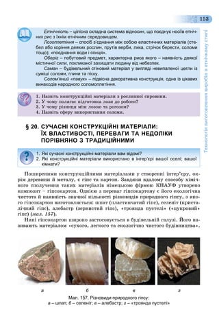Технологіявиготовленнявиробівветнічномустилі
153
Етнічність – цілісна складна система відносин, що поєднує носіїв етніч-
них рис з їхнім етнічним середовищем.них рис з їхнім етнічним середовищем.
Лозоплетіння – спосіб з’єднання між собою еластичних матеріалів (сте-я
бел або коріння деяких рослин, прутів верби, лика, стрічок берести, соломи
тощо); «поєднання води і сонця».тощо); поєднання води і сонця .
Оберіг – побутовий предмет, характерна риса якого – наявність деякої
містичної сили, покликаної захищати людину від небезпек.містичної сили, покликаної захищати людину від небезпек.
Саман – будівельний стіновий матеріал у вигляді невипаленої цегли ізн
суміші соломи, глини та піску.суміші соломи, глини та піску.
Солом’яний «павук» – підвісна декоративна конструкція, одне із цікавих
винаходів народного соломоплетіння.
1. Íàçâіòü êîíñòðóêöіéíі ìàòåðіàëè ç ðîñëèííîї ñèðîâèíè.. àç êî ñ ðóêö à åð àë ç ðîñë î ñ ðî .
2. Ó ÷îìó ïîëÿãàє ïіäãîòîâêà ëîçè äî ðîáîòè?. Ó î ó îëÿ àє ä î î êà ëîç äî ðîáî ?
3. Ó ÷îìó ðіçíèöÿ ìіæ ëîçîþ òà ðîãîçîì?3. Ó î ó ð ç öÿ æ ëîçîþ à ðî îçî ?
4. Íàçâіòü ñôåðó âèêîðèñòàííÿ ñîëîìè.
§ 20. СУЧАСНІ КОНСТРУКЦІЙНІ МАТЕРІАЛИ:
ЇХ ВЛАСТИВОСТІ, ПЕРЕВАГИ ТА НЕДОЛІКИ
ПОРІВНЯНО З ТРАДИЦІЙНИМИ
Ïîøèðåíèìè êîíñòðóêöіéíèìè ìàòåðіàëàìè ó ñòâîðåííі іíòåð’єðó, îê-
ðіì äåðåâèíè é ìåòàëó, є ãіïñ òà êàðòîí. Çàâäÿêè âäàëîìó ñïîñîáó õіìі÷-
íîãî ñïîëó÷åííÿ òàêèõ ìàòåðіàëіâ íіìåöüêîþ ôіðìîþ ÊÍÀÓÔ óòâîðåíî
êîìïîçèò – ãіïñîêàðòîí. Îäíієþ ç ïåðåâàã ãіïñîêàðòîíó є éîãî åêîëîãі÷íà
÷èñòîòà é íàÿâíіñòü çíà÷íîї êіëüêîñòі ðіçíîâèäіâ ïðèðîäíîãî ãіïñó, ç ÿêî-
ãî ãіïñîêàðòîí âèãîòîâëÿєòüñÿ: øïàò (ïëàñòèí÷àòèé ãіïñ), ñåëåíіò (êðèñòà-
ëі÷íèé ãіïñ), àëåáàñòð (çåðíèñòèé ãіïñ), «òðîÿíäà ïóñòåëі» («öóêðîâèé»
ãіïñ) (ìàë. 157).
Íèíі ãіïñîêàðòîí øèðîêî çàñòîñîâóєòüñÿ â áóäіâåëüíіé ãàëóçі. Éîãî íà-
çèâàþòü ìàòåðіàëîì «ñóõîãî, ëåãêîãî òà åêîëîãі÷íî ÷èñòîãî áóäіâíèöòâà».
1. Які сучасні конструкційні матеріали вам відомі?
2. Які конструкційні матеріали використано в інтер’єрі вашої оселі; вашої
кімнати?
а б в г
Мал. 157. Різновиди природного гіпсу:
а – шпат; б – селеніт; в – алебастр; г – «троянда пустелі»
 