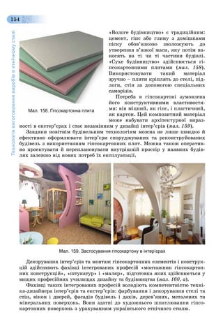 Технологіявиготовленнявиробівветнічномустилі
154
«Âîëîãå áóäіâíèöòâî» є òðàäèöіéíèì:
öåìåíò, ãіïñ àáî ãëèíó ç äîìіøêàìè
ïіñêó îáîâ’ÿçêîâî çâîëîæóþòü äî
óòâîðåííÿ â’ÿçêîї ìàñè, ÿêó ïîòіì íà-
íîñÿòü íà òі ÷è òі ÷àñòèíè áóäіâëі.
«Ñóõå áóäіâíèöòâî» çäіéñíþєòüñÿ ãі-
ïñîêàðòîííèìè ïëèòàìè (ìàë. 158).
Âèêîðèñòîâóâàòè òàêèé ìàòåðіàë
çðó÷íî – ïëèòè êðіïëÿòü äî ñòåëі, ïіä-
ëîãè, ñòіí çà äîïîìîãîþ ñïåöіàëüíèõ
ñàìîðіçіâ.
Ïîòðåáà â ãіïñîêàðòîíі çóìîâëåíà
éîãî êîíñòðóêòèâíèìè âëàñòèâîñòÿ-
ìè: âіí ìіöíèé, ÿê ãіïñ, і ïëàñòè÷íèé,
ÿê êàðòîí. Öåé êîìïîçèòíèé ìàòåðіàë
ìîæå íàáóâàòè àðõіòåêòóðíîї âèðàç-
íîñòі â åêñòåð’єðàõ і ñòàє íåçàìіííèì ó äèçàéíі іíòåð’єðіâ (ìàë. 159).
Çàâäÿêè íîâіòíіì áóäіâåëüíèì òåõíîëîãіÿì ìîæíà íå ëèøå øâèäêî é
åôåêòèâíî îôîðìëþâàòè іíòåð’єðè ñïîðóäæóâàíèõ òà ðåêîíñòðóéîâàíèõ
áóäіâåëü ç âèêîðèñòàííÿì ãіïñîêàðòîííèõ ïëèò. Ìîæíà òàêîæ îïåðàòèâ-
íî ïðîåêòóâàòè é ïåðåïëàíîâóâàòè âíóòðіøíіé ïðîñòіð ó íàÿâíèõ áóäіâ-
ëÿõ çàëåæíî âіä íîâèõ ïîòðåá їõ åêñïëóàòàöії.
Мал. 159. Застосування гіпсокартону в інтер’єрах
Äåêîðóâàííÿ іíòåð’єðіâ òà ìîíòàæ ãіïñîêàðòîííèõ åëåìåíòіâ і êîíñòðóê-
öіé çäіéñíþþòü ôàõіâöі іíòåãðîâàíèõ ïðîôåñіé «ìîíòàæíèê ãіïñîêàðòîí-
íèõ êîíñòðóêöіé», «øòóêàòóð» і «ìàëÿð», ïіäãîòîâêà ÿêèõ çäіéñíþєòüñÿ ó
âèùèõ ïðîôåñіéíèõ ó÷èëèùàõ äèçàéíó òà áóäіâíèöòâà (ìàë. 160, à).
Ôàõіâöі òàêèõ іíòåãðîâàíèõ ïðîôåñіé âîëîäіþòü êîìïåòåíòíіñòþ òåõíі-
êà-äèçàéíåðà іíòåð’єðіâ òà åêñòåð’єðіâ: ôàðáóâàííÿ і äåêîðóâàííÿ ñòåëі òà
ñòіí, âіêîí і äâåðåé, ôàñàäіâ áóäіâåëü і äàõіâ, äåðåâ’ÿíèõ, ìåòàëåâèõ òà
ìіíåðàëüíèõ ïîâåðõîíü. Âîíè çäàòíі äî õóäîæíüîãî øïàòëþâàííÿ ãіïñî-
êàðòîííèõ ïîâåðõîíü ç óðàõóâàííÿì óêðàїíñüêîãî åòíі÷íîãî ñòèëþ.
Мал. 158. Гіпсокартонна плита
 