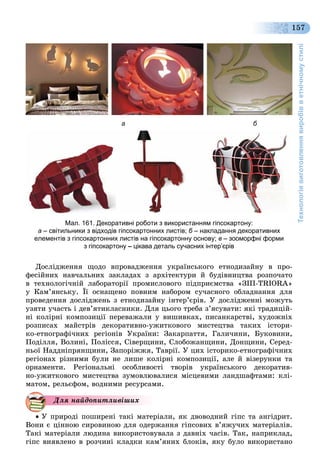 Технологіявиготовленнявиробівветнічномустилі
157
Äîñëіäæåííÿ ùîäî âïðîâàäæåííÿ óêðàїíñüêîãî åòíîäèçàéíó â ïðî-
ôåñіéíèõ íàâ÷àëüíèõ çàêëàäàõ ç àðõіòåêòóðè é áóäіâíèöòâà ðîçïî÷àòî
â òåõíîëîãі÷íіé ëàáîðàòîðії ïðîìèñëîâîãî ïіäïðèєìñòâà «ÇІÏ-TRIORA»
ó Êàì’ÿíñüêó. Її îñíàùåíî ïîâíèì íàáîðîì ñó÷àñíîãî îáëàäíàííÿ äëÿ
ïðîâåäåííÿ äîñëіäæåíü ç åòíîäèçàéíó іíòåð’єðіâ. Ó äîñëіäæåííі ìîæóòü
óçÿòè ó÷àñòü і äåâ’ÿòèêëàñíèêè. Äëÿ öüîãî òðåáà ç’ÿñóâàòè: ÿêі òðàäèöіé-
íі êîëіðíі êîìïîçèöії ïåðåâàæàëè ó âèøèâêàõ, ïèñàíêàðñòâі, õóäîæíіõ
ðîçïèñàõ ìàéñòðіâ äåêîðàòèâíî-óæèòêîâîãî ìèñòåöòâà òàêèõ іñòîðè-
êî-åòíîãðàôі÷íèõ ðåãіîíіâ Óêðàїíè: Çàêàðïàòòÿ, Ãàëè÷èíè, Áóêîâèíè,
Ïîäіëëÿ, Âîëèíі, Ïîëіññÿ, Ñіâåðùèíè, Ñëîáîæàíùèíè, Äîíùèíè, Ñåðåä-
íüîї Íàääíіïðÿíùèíè, Çàïîðіææÿ, Òàâðії. Ó öèõ іñòîðèêî-åòíîãðàôі÷íèõ
ðåãіîíàõ ðіçíèìè áóëè íå ëèøå êîëіðíі êîìïîçèöії, àëå é âіçåðóíêè òà
îðíàìåíòè. Ðåãіîíàëüíі îñîáëèâîñòі òâîðіâ óêðàїíñüêîãî äåêîðàòèâ-
íî-óæèòêîâîãî ìèñòåöòâà çóìîâëþâàëèñÿ ìіñöåâèìè ëàíäøàôòàìè: êëі-
ìàòîì, ðåëüєôîì, âîäíèìè ðåñóðñàìè.
 Ó ïðèðîäі ïîøèðåíі òàêі ìàòåðіàëè, ÿê äâîâîäíèé ãіïñ òà àíãіäðèò.
Âîíè є öіííîþ ñèðîâèíîþ äëÿ îäåðæàííÿ ãіïñîâèõ â’ÿæó÷èõ ìàòåðіàëіâ.
Òàêі ìàòåðіàëè ëþäèíà âèêîðèñòîâóâàëà ç äàâíіõ ÷àñіâ. Òàê, íàïðèêëàä,
ãіïñ âèÿâëåíî â ðîç÷èíі êëàäêè êàì’ÿíèõ áëîêіâ, ÿêó áóëî âèêîðèñòàíî
Äëÿ íàéäîïèòëèâіøèõ
а б
Мал. 161. Декоративні роботи з використанням гіпсокартону:
а – світильники з відходів гіпсокартонних листів; б – накладання декоративнихб
елементів з гіпсокартонних листів на гіпсокартонну основу; в – зооморфні форми
з гіпсокартону – цікава деталь сучасних інтер’єрів
 