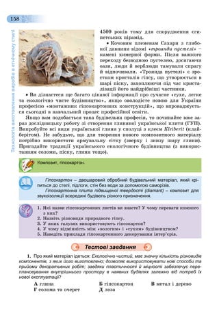Технологіявиготовленнявиробівветнічномустилі
158
4500 ðîêіâ òîìó äëÿ ñïîðóäæåííÿ єãè-
ïåòñüêèõ ïіðàìіä.
 Êî÷îâèì ïëåìåíàì Ñàõàðè ç ãëèáî-
êîї äàâíèíè âіäîìі «òðîÿíäè ïóñòåëі» –
êàìåíі õèìåðíîї ôîðìè. Ïіñëÿ âàæêîãî
ïåðåõîäó áåçâîäíîþ ïóñòåëåþ, äîñÿãàþ÷è
îàçè, ëþäè é âåðáëþäè òàìóâàëè ñïðàãó
é âіäïî÷èâàëè. «Òðîÿíäà ïóñòåëі» є çðî-
ñòêîì êðèñòàëіâ ãіïñó, ùî óòâîðþєòüñÿ â
øàðі ïіñêó, çàõîïëþþ÷è ïіä ÷àñ êðèñòà-
ëіçàöії éîãî íàéäðіáíіøі ÷àñòèíêè.
 Âè äіçíàєòåñÿ ùå áàãàòî öіêàâîї іíôîðìàöії ïðî ñó÷àñíå «ñóõå, ëåãêå
òà åêîëîãі÷íî ÷èñòå áóäіâíèöòâî», ÿêùî îâîëîäієòå íîâîþ äëÿ Óêðàїíè
ïðîôåñієþ «ìîíòàæíèê ãіïñîêàðòîííèõ êîíñòðóêöіé», ùî âïðîâàäæóєòü-
ñÿ ñüîãîäíі â íàâ÷àëüíèé ïðîöåñ ïðîôåñіéíîї îñâіòè.
ßêùî âàì ïîäîáàєòüñÿ òàêà áóäіâåëüíà ïðîôåñіÿ, òî ïî÷èíàéòå âæå çà-
ðàç äîñëіäíèöüêó ðîáîòó çі ñòâîðåííÿ ãëèíÿíîї óêðàїíñüêîї ïëèòè (ÃÓÏ).
Âèïðîáóéòå âñі âèäè óêðàїíñüêîї ãëèíè ó ñïîëóöі ç êëåєì Êleiberit (êëàé-
áåðіòîì). Íå çàáóäüòå, ùî äëÿ òâîðåííÿ íîâîãî êîìïîçèòíîãî ìàòåðіàëó
ïîòðіáíî âèêîðèñòàòè àðìóâàëüíó ñіòêó (çâåðõó і çíèçó øàðó ãëèíè).
Ïðèãàäàéòå òðàäèöії óêðàїíñüêîãî åêîëîãі÷íîãî áóäіâíèöòâà (ç âèêîðèñ-
òàííÿì ñîëîìè, ïіñêó, ãëèíè òîùî).
Гіпсокартон – двошаровий обробний будівельний матеріал, який крі-н
питься до стелі, підлоги, стін без води за допомогою саморізів.питься до стелі, підлоги, стін без води за допомогою саморізів.
Гіпсокартонна плита підвищеної твердості (diamant) – композит для
звукоізоляції всередині будівель різного призначення.
1. ßêі íàçâè ãіïñîêàðòîííèõ ëèñòіâ âè çíàєòå? Ó ÷îìó ïåðåâàãè êîæíîãî
ç íèõ?ç ?
2. Íàçâіòü ðіçíîâèäè ïðèðîäíîãî ãіïñó.. àç ð ç î ä ð ðîä î î ñó.
3. Ó ÿêèõ ãàëóçÿõ âèêîðèñòîâóþòü ãіïñîêàðòîí?3. Ó ÿê àëóçÿ êîð ñ î óþ ñîêàð î ?
4. Ó ÷îìó âіäìіííіñòü ìіæ «âîëîãèì» і «ñóõèì» áóäіâíèöòâîì?. Ó î ó ä ñ æ îëî ñó áóä ö î ?
5. Íàâåäіòü ïðèêëàäè ãіïñîêàðòîííîãî äåêîðóâàííÿ іíòåð’єðіâ.
1. Про який матеріал ідеться: Екологічно чистий, має значну кількість різновидів
компонентів, з яких його виготовлено; дозволяє використовувати нові способи та
прийоми декоративних робіт; завдяки пластичності й міцності забезпечує пере-
плановування внутрішнього простору в наявних будівлях залежно від потреб їх
нової експлуатації?її
À ãëèíà Á ãіïñîêàðòîí Â ìåòàë і äåðåâî
Ã ñîëîìà òà î÷åðåò Ä ëîçà
Композит, гіпсокартон.
Тестові завдання
 