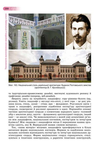 Технологіявиготовленнявиробівуетнічномустилі
160
òà іíäóñòðіàëüíî-ïðîìèñëîâîìó äèçàéíі, ìèñòåöòâі õóäîæíüîãî ðîçïèñó é
ãðàôі÷íîìó äèçàéíі (çîêðåìà, âåá-äèçàéíі).
Çâåðíіòü óâàãó íà ïîòðіéíіñòü ëàíäøàôòó: ãîðà–ðіâíèíà–áîëîòî (ÿð,
äîëèíà). Óÿâіòü ëàíäøàôò ó âèãëÿäі åêî-îñåëі, ó ÿêîї ãîðà – öå äàõ; ðіâ-
íèíè (ïîëÿ, ñòåïè, ëóêè) – ñòіíè; ÿðè – ôóíäàìåíò. Ðîçãëÿíüòå êâіòè і
òðàâè â ëàíäøàôòі, äåêîðàòèâíå îçäîáëåííÿ åêñòåð’єðó àðõіòåêòóðíîї
ñïîðóäè, ãåîìåòðè÷íі é ðîñëèííі îðíàìåíòè â îäÿçі. Ïîðіâíÿéòå îñíîâíі
÷àñòèíè àðõіòåêòóðíîї ñïîðóäè ç åëåìåíòàìè íàðîäíîãî îäÿãó: ãîëîâíèé
óáіð є àíàëîãîì äàõó, âçóòòÿ – ôóíäàìåíòó àðõіòåêòóðíîї ñïîðóäè, іíøèé
îäÿã – öå àíàëîã ñòіí. ×è âèìàëüîâóþòüñÿ ó âàøіé óÿâі àñîöіàòèâíі çâ’ÿç-
êè ìіæ ëàíäøàôòîì, íàöіîíàëüíèì êîñòþìîì, åêñòåð’єðîì òà іíòåð’єðîì
áóäіâåëü? Ìіæ ëþäèíîþ і ëàíäøàôòîì ìіñöÿ її íàðîäæåííÿ íàÿâíà îðãà-
íі÷íà єäíіñòü, ÿêó Â. Âåðíàäñüêèé íàçâàâ «æèâîþ ìàòåðієþ».
Òàê, «æèâà ìàòåðіÿ» ìіñöåâèõ ëàíäøàôòіâ òðàíñôîðìóєòüñÿ â áіëüø
âèòîí÷åíі ôîðìè íàöіîíàëüíèõ êîñòþìіâ. Ôîðìàì òà îçäîáëåííþ íàöіî-
íàëüíèõ êîñòþìіâ âіäïîâіäàþòü åêñòåð’єðè òà іíòåð’єðè íàöіîíàëüíèõ àð-
õіòåêòóðíèõ ñïîðóä. Ôîðìè íàöіîíàëüíèõ ñïîðóä ñïðîùóþòüñÿ, ñòèëі-
çóþòüñÿ â òåõíі÷íèõ êîíñòðóêöіÿõ, à ðàðèòåòè òåõíі÷íèõ êîíñòðóêöіé,
Мал. 163. Національний стиль української архітектури: будинок Полтавського земства
(архітектор В. Г. Кричевський)
 