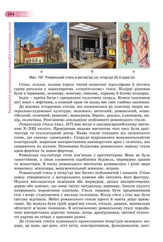 Технологіявиготовленнявиробівуетнічномустилі
164
а б в
Мал. 167. Романський стиль в екстер’єрі (а), інтер’єрі (б) й одязі (в)
Ñòіíè, ïіëîíè, êîëîíè (òðüîõ òèïіâ) ïîçíà÷åíі ієðîãëіôàìè é ìіñòÿòü
ñöåíè ðèòóàëіâ ó õàðàêòåðíîìó «єãèïåòñüêîìó» ñòèëі. Êîëіðíі ðіøåííÿ
áóëè â ÷åðâîíîìó, çåëåíîìó, æîâòîìó, ñèíüîìó, ÷îðíîìó é áіëîìó êîëüîðàõ.
Іíäіÿ – êðàїíà áîãіâ і ïðåêðàñíèõ êóëüòîâèõ ñïîðóä. Êîæåí ñàíòèìåòð
öієї çåìëі є ìіôі÷íèì, à êîæíèé õðàì ÷è ïàëàö ìàє ñâîє ãëèáîêå çíà÷åííÿ.
Äî âіäîìèõ іñòîðè÷íèõ ñòèëіâ, ÿêі ïîçíà÷èëèñÿ íà ïëàñòèöі òâîðіâ ìà-
òåðіàëüíî-õóäîæíüîї êóëüòóðè, íàëåæàòü: àíòè÷íèé, ðîìàíñüêèé, âіçàí-
òіéñüêèé, ãîòè÷íèé, ðåíåñàíñ, ìàíüєðèçì, áàðîêî, ðîêîêî, êëàñèöèçì, àì-
ïіð, åêëåêòèêà. Ðîçãëÿíåìî äîêëàäíіøå îñîáëèâîñòі ðîìàíñüêîãî ñòèëþ.
Ðîìàíñüêèé ñòèëü (ìàë. 167) ìàâ ìіñöå â çàõіäíîєâðîïåéñüêîìó ìèñòå-
öòâі X–ÕІІІ ñòîëіòü. Ïðîâіäíèìè âèäàìè ìèñòåöòâà òîãî ÷àñó áóëè àðõі-
òåêòóðà òà ñêóëüïòóðíèé äåêîð. Íàçâà ñòèëþ ïîõîäèòü âіä ëàòèíñüêîãî
ñëîâà, ùî îçíà÷àє «ðèìñüêèé». Ñïîðóäè âіäðіçíÿëèñÿ ìîíóìåíòàëüíіñòþ
êîíñòðóêöіé, øèðîêèì âèêîðèñòàííÿì íàïіâêðóãëèõ àðîê і ñêëåïіíü, ÿêі
ñïèðàþòüñÿ íà êîëîíè. Îñíîâíèìè áóäіâëÿìè ðîìàíñüêîãî ïåðіîäó ñòàëè
õðàì-ôîðòåöÿ òà çàìîê-ôîðòåöÿ.
Ðîìàíñüêà ñêóëüïòóðà òіñíî ïîâ’ÿçàíà ç àðõіòåêòóðîþ. Âîíà íå áóëà
ñàìîñòіéíîþ, à ëèøå åëåìåíòîì îçäîáëåííÿ áóäіâåëü, ïåðåâàæíî õðàìіâ
òà ìîíàñòèðіâ. Â åïîõó ðîìàíñüêîãî ìèñòåöòâà ðîçâèâàëèñü і ðіçíі âèäè
æèâîïèñó: ìіíіàòþðà, ìîíóìåíòàëüíèé æèâîïèñ, âіòðàæ.
Ðîìàíñüêèé ñòèëü â іíòåð’єðі ìàє áàãàòî îñîáëèâîñòåé і íþàíñіâ. Ñòіíè
çàìêó ñòâîðþþòüñÿ ç íàòóðàëüíîãî êàìåíþ àáî іìіòóþòü éîãî ôàêòóðó.
Ïіäëîãà âèêëàäàєòüñÿ êàìіííÿì àáî ìàðìóðîì, çðіäêà âèêîðèñòîâóþòü
äåðåâî àáî ëàìіíàò, ùî çîâíі іìіòóє íàòóðàëüíó äåðåâèíó. Іíêîëè ïіäëîãó
ïîêðèâàþòü êåðàìі÷íîþ ïëèòêîþ. Ñòåëÿ ïîâèííà áóòè ïðîäîâæåííÿì
ñòіí і âãîðі ç’єäíóâàòèñÿ ó âèãëÿäі ñêëåïіííÿ. Êîëіð ñòåëі і ñòіí ìàє áóòè
ñâіòëèõ âіäòіíêіâ. Ìåáëі ðîìàíñüêîãî ñòèëþ ïðîñòі é íàâіòü äåùî ïðèìі-
òèâíі. Öå ìîæóòü áóòè ãðóáі äåðåâ’ÿíі ñòîëè, ñòіëüöі, äèâàíè, ìіíіìàëüíî
îáòÿãíóòі ì’ÿêîþ òêàíèíîþ. Â îñó÷àñíåíîìó ðîìàíñüêîìó ñòèëі ïåðåäáà-
÷åíî âèêîðèñòàííÿ äîðîãèõ òêàíèí, øòîð, äðàïіðóâàííÿ, çíà÷íîї êіëüêî-
ñòі êàðòèí íà ñòіíàõ ó êðàñèâèõ ðàìàõ.
Äî ñó÷àñíèõ ñòèëіâ õóäîæíüîãî ïðîåêòóâàííÿ іíòåð’єðіâ íàëåæàòü: ìî-
äåðí, àð íóâî, àðò-äåêî, êіò÷ (êі÷), êîíñòðóêòèâіçì, ôóíêöіîíàëіçì, ïîñò-
 