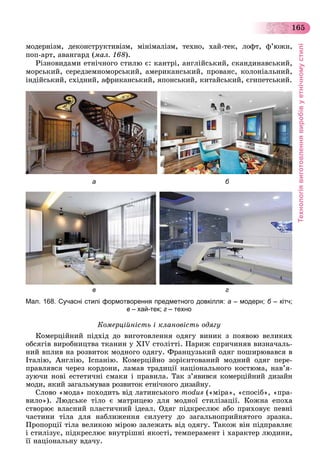 Технологіявиготовленнявиробівуетнічномустилі
165
ìîäåðíіçì, äåêîíñòðóêòèâіçì, ìіíіìàëіçì, òåõíî, õàé-òåê, ëîôò, ô’þæí,
ïîï-àðò, àâàíãàðä (ìàë. 168).
Ðіçíîâèäàìè åòíі÷íîãî ñòèëþ є: êàíòðі, àíãëіéñüêèé, ñêàíäèíàâñüêèé,
ìîðñüêèé, ñåðåäçåìíîìîðñüêèé, àìåðèêàíñüêèé, ïðîâàíñ, êîëîíіàëüíèé,
іíäіéñüêèé, ñõіäíèé, àôðèêàíñüêèé, ÿïîíñüêèé, êèòàéñüêèé, єãèïåòñüêèé.
а б
в г
Мал. 168. Сучасні стилі формотворення предметного довкілля: а – модерн; б – кітч;б
в – хай-тек; г – техно
Êîìåðöіéíіñòü і êëàíîâіñòü îäÿãó
Êîìåðöіéíèé ïіäõіä äî âèãîòîâëåííÿ îäÿãó âèíèê ç ïîÿâîþ âåëèêèõ
îáñÿãіâ âèðîáíèöòâà òêàíèí ó XIV ñòîëіòòі. Ïàðèæ ñïðè÷èíÿâ âèçíà÷àëü-
íèé âïëèâ íà ðîçâèòîê ìîäíîãî îäÿãó. Ôðàíöóçüêèé îäÿã ïîøèðþâàâñÿ â
Іòàëіþ, Àíãëіþ, Іñïàíіþ. Êîìåðöіéíî çîðієíòîâàíèé ìîäíèé îäÿã ïåðå-
ïðàâëÿâñÿ ÷åðåç êîðäîíè, ëàìàâ òðàäèöії íàöіîíàëüíîãî êîñòþìà, íàâ’ÿ-
çóþ÷è íîâі åñòåòè÷íі ñìàêè і ïðàâèëà. Òàê ç’ÿâèâñÿ êîìåðöіéíèé äèçàéí
ìîäè, ÿêèé çàãàëüìóâàâ ðîçâèòîê åòíі÷íîãî äèçàéíó.
Ñëîâî «ìîäà» ïîõîäèòü âіä ëàòèíñüêîãî modus («ìіðà», «ñïîñіá», «ïðà-
âèëî»). Ëþäñüêå òіëî є ìàòðèöåþ äëÿ ìîäíîї ñòèëіçàöії. Êîæíà åïîõà
ñòâîðþє âëàñíèé ïëàñòè÷íèé іäåàë. Îäÿã ïіäêðåñëþє àáî ïðèõîâóє ïåâíі
÷àñòèíè òіëà äëÿ íàáëèæåííÿ ñèëóåòó äî çàãàëüíîïðèéíÿòîãî çðàçêà.
Ïðîïîðöії òіëà âåëèêîþ ìіðîþ çàëåæàòü âіä îäÿãó. Òàêîæ âіí ïіäïðàâëÿє
і ñòèëіçóє, ïіäêðåñëþє âíóòðіøíі ÿêîñòі, òåìïåðàìåíò і õàðàêòåð ëþäèíè,
її íàöіîíàëüíó âäà÷ó.
 