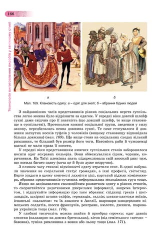 Технологіявиготовленнявиробівуетнічномустилі
166
Ç íàéäàâíіøèõ ÷àñіâ ïðåäñòàâíèêіâ ðіçíèõ ñîöіàëüíèõ âåðñòâ ñóñïіëü-
ñòâà ëåãêî ìîæíà áóëî âіäðіçíèòè çà îäÿãîì. Ó ñåðåäíі âіêè äîâãèé øëåéô
ñóêíі äàìè ñâіä÷èâ ïðî її çíàòíіñòü (ùî äîâøèé øëåéô, òî âèùå ñòàíîâè-
ùå â ñóñïіëüñòâі). Ïðîòîêîëîì êîæíîї ñîöіàëüíîї ãðóïè, çâåäåíèì ó ñèëó
çàêîíó, ïåðåäáà÷àëàñü ïåâíà äîâæèíà ñóêíі. Òå ñàìå ñòîñóâàëîñÿ é äîâ-
æèíè çàãíóòèõ íîñêіâ òóôëіâ ó ÷îëîâіêіâ (âèùîìó ñòàíîâèùó âіäïîâіäàëà
áіëüøà äîâæèíà) (ìàë. 169). Ùî âèùå ñòîÿâ íà ñîöіàëüíèõ ñõîäàõ âіëüíèé
ðèìëÿíèí, òî áіëüøèé áóâ ðîçìіð éîãî òîãè. Íàòîìіñòü ðàáè é ÷óæîçåìöі
âçàãàëі íå ìàëè ïðàâà її íîñèòè.
Ó ñåðåäíі âіêè ïðåäñòàâíèêàì íèæ÷èõ ñóñïіëüíèõ ñòàíіâ çàáîðîíÿëîñÿ
íîñèòè îäÿã ÿñêðàâèõ êîëüîðіâ. Âîíè îáìåæóâàëèñÿ ñіðèì, ÷îðíèì, êî-
ðè÷íåâèì. Íà Òàїòі ïëåìіííà çíàòü ïіäêðåñëþâàëà ñâіé âèñîêèé ðàíã òèì,
ùî íîñèëà áàãàòî îäÿãó (õî÷à öå é áóëî äóæå íåçðó÷íî).
Ç ïëèíîì ÷àñó ñòàíîâі âіäìіííîñòі îäÿãó âòðàòèëè ñåíñ. Â îäÿçі íàáóâà-
ëè çíà÷åííÿ íå ñîöіàëüíèé ñòàòóñ ãðîìàäÿí, à їõíі ïðîôåñії, ñâіòîãëÿä.
Âàðòî çãàäàòè â öüîìó êîíòåêñòі ëàõìіòòÿ õіïі, êàðòàòèé ïіäæàê êîìіâîÿæå-
ðà, âáðàííÿ ïðåäñòàâíèêіâ ñó÷àñíèõ íåôîðìàëüíèõ ìîëîäіæíèõ ãðóï òîùî.
ßêùî âè çàöіêàâèëèñÿ åâîëþöіéíèì ðîçâèòêîì îäÿãó â ðіçíèõ åòíîñіâ,
òî ñêîðèñòàéòåñÿ äîäàòêîâèìè äæåðåëàìè іíôîðìàöії, çîêðåìà Іíòåðíå-
òîì, і âіäøóêàéòå іíôîðìàöіþ ïðî òàêå âáðàííÿ: ñïіäíèöі ãðåêіâ і øîò-
ëàíäöіâ, øêіðÿíі øòàíè ñêіôіâ, ãåðìàíöіâ, ãàëëіâ; øòàíè-ïàí÷îõè âîїíіâ,
іñïàíñüêі «êàëüñåçè» òà їõ àíàëîãè â Àíãëії, øàðîâàðè-ïëþäåðõîçåí íі-
ìåöüêèõ ñîëäàòіâ, øîññè ôðàíöóçіâ, ðåíãðàâè, êþëîòè, äæèíñè, øàðîâà-
ðè óêðàїíöіâ òîùî (ìàë. 170).
Ó ãëèáèíі òèñÿ÷îëіòü ìîæíà çíàéòè é ïðîîáðàç ñîðî÷êè: îäÿã äàâíіõ
єãèïòÿí (êàëàçèðèñ íà äîâãèõ áðåòåëüêàõ), õіòîí (âіä ñåìіòñüêîãî «êåòîí» –
áàâîâíà), òóíіêà ðèìëÿíèíà ç âîâíè àáî ëüîíó òîùî (ìàë. 171).
а б
Мал. 169. Клановість одягу: а – одяг для знаті; б – вбрання бідних людейб
 