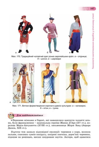 Технологіявиготовленнявиробівуетнічномустилі
167
а б в
Мал. 170. Традиційний чоловічий одяг різних європейських країн: а – спідниця;
б – шосси;б в – шаровари
а б в
Мал. 171. Витоки формотворення сорочки в давніх культурах: а – калазирис;
б – хітон;б в – туніка
 Ïåðøèìè æіíêàìè â Єâðîïі, ÿêі íàâàæèëèñÿ âäÿãíóòè ÷îëîâі÷і øòà-
íè, áóëè ôðàíöóæåíêè – íàöіîíàëüíà ãåðîїíÿ Æàííà Ä’Àðê (XV ñò.), êî-
ðîëåâà Ìàðіÿ-Àíòóàíåòòà (XVІІІ ñò.), ïèñüìåííèöÿ Æîðæ Çàíä (Àâðîðà
Äþïåí, XІX ñò.).
Âçóòòÿ òåæ çàçíàëî âіäïîâіäíîї åâîëþöії: ÷åðåâèêè ç êîðè, âîëîêîí
ïàëüìè, ñïèñàíèõ ñóâîїâ ïàïіðóñó, øêіðÿíі ïàí÷îõè, äåðåâ’ÿíі ÷åðåâèêè,
ïіäîøâè íà ðåìіíöÿõ, âèñîêå øíóðîâàíå âçóòòÿ. Àêòîðè, ùîá çäàâàòèñÿ
Äëÿ íàéäîïèòëèâіøèõ
 