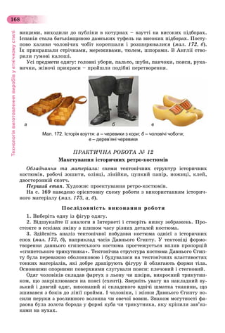 Технологіявиготовленнявиробівуетнічномустилі
168
âèùèìè, âèõîäèëè äî ïóáëіêè â êîòóðíàõ – âçóòòі íà âèñîêèõ ïіäáîðàõ.
Іñïàíіÿ ñòàëà áàòüêіâùèíîþ äàìñüêèõ òóôåëü íà âèñîêèõ ïіäáîðàõ. Ïîñòó-
ïîâî õàëÿâè ÷îëîâі÷èõ ÷îáіò êîðîòøàëè і ðîçøèðþâàëèñÿ (ìàë. 172, á).
Їõ ïðèêðàøàëè ñòðі÷êàìè, ìåðåæèâàìè, òþëåì, øïîðàìè. Â Àíãëії ñòâî-
ðèëè ãóìîâі êàëîøі.
Óñі ïðåäìåòè îäÿãó: ãîëîâíі óáîðè, ïàëüòî, øóáè, ïàí÷îõè, ïîÿñè, ðóêà-
âè÷êè, æіíî÷і ïðèêðàñè – ïðîéøëè ïîäіáíі ïåðåòâîðåííÿ.
а б в
Мал. 172. Історія взуття: а – черевики з кори; б – чоловічі чоботи;
в – дерев’яні черевики
ÏÐÀÊÒÈ×ÍÀ ÐÎÁÎÒÀ № 12
Ìàêåòóâàííÿ іñòîðè÷íèõ ðåòðî-êîñòþìіâ
Îáëàäíàííÿ òà ìàòåðіàëè: ñõåìè òåêòîíі÷íèõ ñòðóêòóð іñòîðè÷íèõ
êîñòþìіâ, ðîáî÷і çîøèòè, îëіâöі, ëіíіéêè, öóïêèé ïàïіð, íîæèöі, êëåé,
äâîñòîðîííіé ñêîò÷.
Ïåðøèé åòàï. Õóäîæíє ïðîåêòóâàííÿ ðåòðî-êîñòþìіâ.
Íà ñ. 169 íàâåäåíî îðієíòîâíó ñõåìó ðîáîòè ç âèêîðèñòàííÿì іñòîðè÷-
íîãî ìàòåðіàëó (ìàë. 173, à, á).
Ïîñëіäîâíіñòü âèêîíàííÿ ðîáîòè
1. Âèáåðіòü îäíó іç ôіãóð îäÿãó.
2. Âіäøóêàéòå її àíàëîãè â Іíòåðíåòі і ñòâîðіòü íèçêó çîáðàæåíü. Ïðî-
ñòåæòå â åñêіçàõ çìіíó ç ïëèíîì ÷àñó ðіçíèõ äåòàëåé êîñòþìà.
3. Çäіéñíіòü àíàëіç òåêòîíі÷íîї ïîáóäîâè êîñòþìà îäíієї ç іñòîðè÷íèõ
åïîõ (ìàë. 173, á), íàïðèêëàä ÷àñіâ Äàâíüîãî Єãèïòó. Ó òåêòîíіöі ôîðìî-
òâîðåííÿ äàâíüîãî єãèïåòñüêîãî êîñòþìà ïðîñòåæóєòüñÿ âïëèâ ïðîïîðöіé
«єãèïåòñüêîãî òðèêóòíèêà». Òåêòîíі÷íà ñòðóêòóðà êîñòþìà Äàâíüîãî Єãèï-
òó áóëà ïåðåâàæíî îáîëîíêîâîþ і áóäóâàëàñÿ íà òåêòîíі÷íèõ âëàñòèâîñòÿõ
òîíêèõ ìàòåðіàëіâ, ÿêі äîáðå äðàïіðóþòü ôіãóðó é îáëÿãàþòü ôîðìè òіëà.
Îñíîâíèìè îïîðíèìè ïîâåðõíÿìè ñëóãóâàëè ïîÿñè: ïëå÷îâèé і ñòåãíîâèé.
Îäÿã ÷îëîâіêіâ ñêëàäàâ ôàðòóõ ç ëüîíó ÷è øêіðè, âèêðîєíèé òðèêóòíè-
êîì, ùî çàêðіïëþâàâñÿ íà ïîÿñі (ñõåíòі). Çâåðíіòü óâàãó íà íàêëàäíèé âó-
çüêèé і äîâãèé îäÿã, âèêîíàíèé çі ñêëàäåíîãî âäâі÷і øìàòêà òêàíèíè, ùî
çøèâàâñÿ ç áîêіâ äî ëіíії ïðîéìè. І ÷îëîâіêè, і æіíêè Äàâíüîãî Єãèïòó íî-
ñèëè ïåðóêè ç ðîñëèííîãî âîëîêíà ÷è îâå÷îї âîâíè. Çíàêîì ìîãóòíîñòі ôà-
ðàîíà áóëà çîëîòà áîðîäà ó ôîðìі êóáà ÷è òðèêóòíèêà, ÿêó êðіïèëè çàâ’ÿç-
êàìè íà âóõàõ.
 