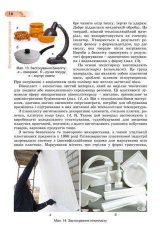 Основиматеріалознавства
16
áðå ÷èíèòü îïіð òèñêó, òåðòþ òà óäàðàì.
Äîáðå ïіääàєòüñÿ ìåõàíі÷íіé îáðîáöі. Öå
òâåðäèé, ìіöíèé òåïëîіçîëÿöіéíèé ìàòå-
ðіàë, ùî âèêîðèñòîâóєòüñÿ ÿê åëåêòðî-
іçîëÿòîð. Óòâîðþєòüñÿ â ðåçóëüòàòі ðå-
àêöії ôåíîëó ç ôîðìàëüäåãіäîì, ùî äàє
ñìîëó, ÿêà òâåðäíå ïіñëÿ íàãðіâàííÿ.
Âèðîáè ç áàêåëіòó îäåðæóþòü ó ðåçóëü-
òàòі ôîðìóâàííÿ – îäíî÷àñíîãî íàãðіâàí-
íÿ і âèäàâëþâàííÿ ó ôîðìó (ìàë. 13).
Íà îñíîâі ïîëіñòèðîëó âèãîòîâëÿþòü
ïіíîïîëіñòèðîë (ïіíîïëàñò). Öå ãðóïà
ìàòåðіàëіâ, ùî ÿâëÿþòü ñîáîþ ïëàñòè÷íі
ìàñè, çðîáëåíі øëÿõîì ïіíîóòâîðåííÿ.
Ïðè íàãðіâàííі ç âèäіëåííÿì ãàçіâ ïîëіìåð ìàє âèãëÿä çàñòèãëîї ïіíè.
Ïіíîïëàñò – åêîëîãі÷íî ÷èñòèé ìàòåðіàë, ÿêèé íå âèäіëÿє òîêñè÷íèõ
äëÿ ëþäèíè àáî íàâêîëèøíüîãî ñåðåäîâèùà ðå÷îâèí. Öі âëàñòèâîñòі çó-
ìîâèëè ñôåðó âèêîðèñòàííÿ ïіíîïîëіñòèðîëó – æèòëîâå, ïðîìèñëîâå òà
àäìіíіñòðàòèâíå áóäіâíèöòâî (ìàë. 14, à). Âіí є òåïëîіçîëÿöіéíèì ìàòåðі-
àëîì, çäàòíèì çíà÷íî çìåíøèòè åíåðãîâèòðàòè, ïîòðіáíі äëÿ îáіãðіâàííÿ
ïðèìіùåíü і ïіäòðèìàííÿ â íèõ æèòëîâîї àáî òåõíîëîãі÷íîї òåìïåðàòóðè.
Ç ïіíîïëàñòó âèãîòîâëÿþòü äåêîðàòèâíі åëåìåíòè, ñòåëüîâі ïëèòêè, ðî-
çåòêè, ïëіíòóñè òîùî (ìàë. 14, á). Òàêîæ öåé ìàòåðіàë çàñòîñîâóþòü ó
âèðîáíèöòâі õîëîäèëüíîãî óñòàòêóâàííÿ, ñóäíîáóäóâàííі äëÿ çâåäåííÿ
ïëàâó÷èõ ïðèñòàíåé, ïîíòîíіâ; ç íüîãî âèãîòîâëÿþòü óïàêîâêè ïîáóòîâèõ
òîâàðіâ, õàð÷îâèõ ïðîäóêòіâ òîùî.
Ç ìåòîþ áåçïå÷íîãî òà ïîâòîðíîãî âèêîðèñòàííÿ, à òàêîæ óòèëіçàöії
ïëàñòèêîâèõ ïðåäìåòіâ ó 1988 ðîöі Ñïіâòîâàðèñòâî ïëàñòèêîâîї іíäóñòðії
çàïðîâàäèëî ñèñòåìó ç іäåíòèôіêàöіéíèìè êîäàìè äëÿ ìàðêóâàííÿ âñіõ
âèäіâ ïëàñòìàñ. Ìàðêóâàííÿ ìіñòèòü òðè ñòðіëêè ó ôîðìі òðèêóòíèêà,
а б
Мал. 14. Застосування пінопласту
Мал. 13. Застосування бакеліту:
а – прикраси; б – ручка посуду;
в – корпус лампи
а
б
в
 
