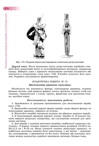 Технологіявиготовленнявиробівуетнічномустилі
170
Мал. 174. Пошукові макети реставрованих єгипетських ретро-костюмів
Äðóãèé åòàï. Ïіñëÿ âèêîíàííÿ åñêіçó ðåòðî-êîñòþìà ñïðîáóéòå ñòâî-
ðèòè éîãî ïîøóêîâèé ìàêåò іç ëåãêîîáðîáëþâàíîãî ìàòåðіàëó, íàïðèêëàä
ïàïåðó. Âèáåðіòü îäèí ç âàðіàíòіâ ìàêåòóâàííÿ êîñòþìà (÷îëîâі÷îãî àáî
æіíî÷îãî) â іñòîðè÷íîìó ñòèëі (ìàë. 174). Ç’ÿñóéòå êіëüêіñòü éîãî äåòà-
ëåé. Ðîçðîáіòü ïîñëіäîâíіñòü ôîðìîòâîðåííÿ.
ÏÐÀÊÒÈ×ÍÀ ÐÎÁÎÒÀ № 13
Âèãîòîâëåííÿ êðàâàòêè-«ìåòåëèêà»
Îáëàäíàííÿ òà ìàòåðіàëè: ôàíåðà, òîíêîøàðîâà äåðåâèíà, òêàíèíà
(áàæàíî ùіëüíà, ùîá òðèìàëà ôîðìó), íèòêè, ôëіçåëіí, íîæèöі, êëåé äëÿ
òêàíèíè, òåðìîïіñòîëåò ç êëåєì, ïðàñêà, ôóðíіòóðà äëÿ êðіïëåííÿ (ãóì-
êà, çàñòіáêè òîùî).
Ïîñëіäîâíіñòü âèêîíàííÿ ðîáîòè
1. Îçíàéîìòåñÿ çі çðàçêàìè ïðîïîíîâàíîãî äëÿ âèãîòîâëåííÿ âèðîáó
(ìàë. 175).
2. Çìîäåëþéòå âëàñíèé âàðіàíò ôîðìè âèðîáó; ÿêùî îáåðåòå ôàíåðó ÷è
òîíêîøàðîâó äåðåâèíó, çîáðàçіòü öå åñêіçíî.
3. Ïіäãîòóéòå ïîòðіáíі ìàòåðіàëè çàëåæíî âіä îáðàíîãî âàðіàíòà âèðîáó.
4. Ç òîíêîøàðîâîї äåðåâèíè âèðіæòå îñíîâó. Îçäîáòå її. Ç âóçüêîї òêà-
íèíè âèðіæòå ðîçäіëüíó ïîïåðå÷èíó, ùî ñëóãóâàòèìå îñíîâîþ äëÿ êðіï-
ëåííÿ çàâ’ÿçêè.
5. Äëÿ âèðîáó ç òêàíèíè âèãîòîâòå âèêðіéêó ìàéáóòíüîї êðàâàòêè-«ìå-
òåëèêà». Ç âіäðіçó òêàíèíè âèðіæòå ïðÿìîêóòíèêè ðîçìіðîì 1323,5 ñì,
2211,5 ñì і 813 ñì. ßêùî ïëàíóєòå ïîøèòè äâîêîëіðíó êðàâàòêó, òî
íàéáіëüøà çàãîòîâêà ïîâèííà áóòè îäíîòîííîþ, à äâі ìåíøі – îäíàêîâè-
ìè, êîëüîðîâèìè, ç îðíàìåíòîì ÷è áåç íüîãî. Îñíîâíó àáî íàêëàäíó çàãî-
òîâêè ìîæíà çàçäàëåãіäü îçäîáèòè âèøèâêîþ íèòêàìè, áіñåðîì òîùî.
 
